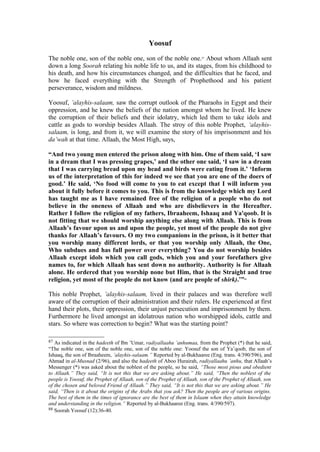 Yoosuf
The noble one, son of the noble one, son of the noble one.87
About whom Allaah sent
down a long Soorah relating his noble life to us, and its stages, from his childhood to
his death, and how his circumstances changed, and the difficulties that he faced, and
how he faced everything with the Strength of Prophethood and his patient
perseverance, wisdom and mildness.
Yoosuf, ’alayhis-salaam, saw the corrupt outlook of the Pharaohs in Egypt and their
oppression, and he knew the beliefs of the nation amongst whom he lived. He knew
the corruption of their beliefs and their idolatry, which led them to take idols and
cattle as gods to worship besides Allaah. The stroy of this noble Prophet, ‘alayhis-
salaam, is long, and from it, we will examine the story of his imprisonment and his
da’wah at that time. Allaah, the Most High, says,
“And two young men entered the prison along with him. One of them said, ‘I saw
in a dream that I was pressing grapes,’ and the other one said, ‘I saw in a dream
that I was carrying bread upon my head and birds were eating from it.’ ‘Inform
us of the interpretation of this for indeed we see that you are one of the doers of
good.’ He said, ‘No food will come to you to eat except that I will inform you
about it fully before it comes to you. This is from the knowledge which my Lord
has taught me as I have remained free of the religion of a people who do not
believe in the oneness of Allaah and who are disbelievers in the Hereafter.
Rather I follow the religion of my fathers, Ibraaheem, Ishaaq and Ya'qoob. It is
not fitting that we should worship anything else along with Allaah. This is from
Allaah’s favour upon us and upon the people, yet most of the people do not give
thanks for Allaah’s favours. O my two companions in the prison, is it better that
you worship many different lords, or that you worship only Allaah, the One,
Who subdues and has full power over everything? You do not worship besides
Allaah except idols which you call gods, which you and your forefathers give
names to, for which Allaah has sent down no authority. Authority is for Allaah
alone. He ordered that you worship none but Him, that is the Straight and true
religion, yet most of the people do not know (and are people of shirk).’”88
This noble Prophet, ’alayhis-salaam, lived in their palaces and was therefore well
aware of the corruption of their administration and their rulers. He experienced at first
hand their plots, their oppression, their unjust persecution and imprisonment by them.
Furthermore he lived amongst an idolatrous nation who worshipped idols, cattle and
stars. So where was correction to begin? What was the starting point?
87 As indicated in the hadeeth of Ibn ’Umar, radiyallaahu ’anhumaa, from the Prophet (*) that he said,
“The noble one, son of the noble one, son of the noble one: Yoosuf the son of Ya’qoob, the son of
Ishaaq, the son of Ibraaheem, ’alayhis-salaam.” Reported by al-Bukhaaree (Eng. trans. 4/390/596), and
Ahmad in al-Musnad (2/96), and also the hadeeth of Aboo Hurairah, radiyallaahu ’anhu, that Allaah’s
Messenger (*) was asked about the noblest of the people, so he said, “Those most pious and obedient
to Allaah.” They said, “It is not this that we are asking about.” He said, “Then the noblest of the
people is Yoosuf, the Prophet of Allaah, son of the Prophet of Allaah, son of the Prophet of Allaah, son
of the chosen and beloved Friend of Allaah.” They said, “It is not this that we are asking about.” He
said, “Then is it about the origins of the Arabs that you ask? Then the people are of various origins.
The best of them in the times of ignorance are the best of them in Islaam when they attain knowledge
and understanding in the religion.” Reported by al-Bukhaaree (Eng. trans. 4/390/597).
88 Soorah Yoosuf (12):36-40.
 