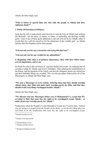 Allaah, the Most High, said:
“Who is better in speech than one who calls the people to Allaah and does
righteous deeds?”8
3. Purity Of intention (al-ikhlaas):
Such that the call is made purely and sincerely to seek the Face of Allaah (and seeking
His Reward) - not for show, or repute, or status, or leadership, nor desiring worldly
goals - since if any of these goals adulterate it, the call will not be for Allaah, rather it
would then be a call for oneself or for the attainment of the worldly goal - as Allaah
informs that His Prophets said to their people:
“I do not ask you for any reward for conveying this Qur'aan.”9
“I do not ask you for any wealth for my admonition.”10
4. Beginning with what is of primary importance, then with that which comes
next in importance, and so on:
So firstly he calls to the correction of ‘aqeedah (belief and creed) - by ordering that all
worship is made for Allaah, and shirk is forbidden. Then ordering the establishment of
the Prayer, and the payment of the Zakah, and that the obligatory duties are carried out
and that forbidden things are avoided. This was the procedure followed by all of the
Messengers, as Allaah, the Most High, says:
“We sent a Messenger to every nation, ordering them that they should worship
Allaah alone, obey Him and make their worship purely for Him, and that they
should avoid everything worshipped besides Allaah.”11
Allaah, the Most High, says:
“We did not send any Messenger before you, O Muhammad (*), except that We
revealed to Him that none has the right to be worshipped except Allaah - so
make all of your worship purely for Allaah.”12
Furthermore when the Prophet (*) sent Mu'aadh to Yemen he (*) said to him, "Indeed
you are going to a people from the People of the Book - so let the first thing that you
call them to be the testification that none has the right to be worshipped except
8 Soorah Fussilat (41):33.
9 Soorah al-An’aam (6):90.
10 Soorah Hood (11):29.
11 Soorah an-Nahl (16):36.
12 Soorah al-Ambiyaa (21):25.
 