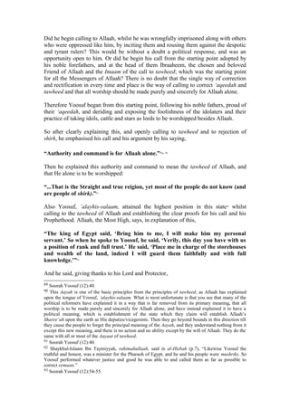 Did he begin calling to Allaah, whilst he was wrongfully imprisoned along with others
who were oppressed like him, by inciting them and rousing them against the despotic
and tyrant rulers? This would be without a doubt a political response, and was an
opportunity open to him. Or did he begin his call from the starting point adopted by
his noble forefathers, and at the head of them Ibraaheem, the chosen and beloved
Friend of Allaah and the Imaam of the call to tawheed; which was the starting point
for all the Messengers of Allaah? There is no doubt that the single way of correction
and rectification in every time and place is the way of calling to correct ‘aqeedah and
tawheed and that all worship should be made purely and sincerely for Allaah alone.
Therefore Yoosuf began from this starting point, following his noble fathers, proud of
their ‘aqeedah, and deriding and exposing the foolishness of the idolaters and their
practice of taking idols, cattle and stars as lords to be worshipped besides Allaah.
So after clearly explaining this, and openly calling to tawheed and to rejection of
shirk, he emphasised his call and his argument by his saying,
“Authority and command is for Allaah alone.”89, 90
Then he explained this authority and command to mean the tawheed of Allaah, and
that He alone is to be worshipped:
“...That is the Straight and true reigion, yet most of the people do not know (and
are people of shirk).”91
Also Yoosuf, ’alayhis-salaam, attained the highest position in this state92
whilst
calling to the tawheed of Allaah and establishing the clear proofs for his call and his
Prophethood. Allaah, the Most High, says, in explanation of this,
“The king of Egypt said, ‘Bring him to me, I will make him my personal
servant.’ So when he spoke to Yoosuf, he said, ‘Verily, this day you have with us
a position of rank and full trust.’ He said, ‘Place me in charge of the storehouses
and wealth of the land, indeed I will guard them faithfully and with full
knowledge.’”93
And he said, giving thanks to his Lord and Protector,
89 Soorah Yoosuf (12):40.
90 This Aayah is one of the basic principles from the principles of tawheed, as Allaah has explained
upon the tongue of Yoosuf, ’alayhis-salaam. What is most unfortunate is that you see that many of the
political reformers have explained it in a way that is far removed from its primary meaning, that all
worship is to be made purely and sincerely for Allaah alone, and have instead explained it to have a
political meaning, which is establishment of the state which they claim will establish Allaah’s
Sharee’ah upon the earth as His deputies/vicegerents. Then they go beyond bounds in this direction till
they cause the people to forget the principal meaning of the Aayah, and they understand nothing from it
except this new meaning, and there is no action and no ability except by the will of Allaah. They do the
same with all or most of the Aayaat of tawheed.
91 Soorah Yoosuf (12):40.
92 Shaykhul-Islaam Ibn Taymiyyah, rahimahullaah, said in al-Hisbah (p.7), “Likewise Yoosuf the
truthful and honest, was a minister for the Pharaoh of Egypt, and he and his people were mushriks. So
Yoosuf performed whatever justice and good he was able to and called them as far as possible to
correct eemaan.”
93 Soorah Yoosuf (12):54-55.
 