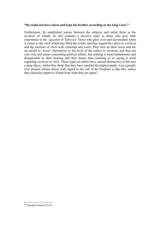 “He could not have taken and kept his brother according to the king’s law.”97
Furthermore, he established justice between the subjects and called them to the
tawheed of Allaah. So this contains a decisive reply to those who give little
importance to the ‘aqeedah of Tahweed. Those who gloss over and accomodate when
it comes to the shirk which has filled the world, and they regard the callers to tawheed
and the enemies of shirk with contempt and scorn. They turn up their noses and are
too proud to ‘lower’ themselves to the level of the callers to tawheed, and they are
very wily and astute concerning political affairs, but nothing is more burdensome and
disagreeable to their hearing and their hearts than listening to or saying a word
regarding tawheed or shirk. These types of callers have caused themselves to fall into
a deep abyss, whilst they think that they have reached the highest peaks. Can a people
ever prosper whose stance with regard to the call of the Prophets is like this, unless
they sincerely repent to Allaah from what they are upon?
97 Soorah Yoosuf (12):76.
 