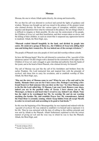 Moosaa
Moosaa, the one to whom Allaah spoke directly, the strong and trustworthy.
We see that his call was directed to tawheed and carried the lights of guidance and
wisdom. Moosaa was brought up and was raised in the palaces of the greatest tyrant
who claimed divinity. He knew the various types of corruption, unbelief, tyranny,
injustice and despotism from what he witnessed in the palaces. He saw things which it
is difficult to imagine or think possible. He also saw the enslavement of his people,
the Children of Israa’eel, and their humiliation, and their women taken as slaves, and
the killing of their children, to such an extent that it surpassed any oppression known
to mankind. Allaah, the Most High, says,
“Pharaoh exalted himself haughtily in the land, and divided its people into
castes. He enslaved a group of them (i.e., the Children of Israa’eel), killing their
sons and letting their women live. He was indeed one of the corrupt evil-doers.”98
The people of Pharaoh were also people of shirk and idol-worship without a doubt.
So how did Moosaa begin? Was his call directed to correction of the ‘aqeedah of this
idolatrous nation? Or did it begin with a demand for the restoration of the rights of the
Children of Israa’eel, and a struggle to gain rulership and authority from the hands of
the tyrant, and at the head of them Pharaoh, who claimed divinity for himself?
The call of Moosaa was just like the call of his forefathers and brothers from the
earlier Prophets. His Lord instructed him and inspired him with the principle of
tawheed, and chose him to carry his revelation, and to establish worship of Him.
Allaah, the Most High, says,
“Has not the story of Moosaa come to you? When he saw a fire and said to his
family, ‘Remain where you are for I have seen a fire. Perhaps I can bring a fire-
brand from it or find someone who can show us the way.’ So when Moosaa came
to the fire his Lord called him, ‘O Moosaa, I am your Lord. Remove your shoes,
indeed you are in the purified valley of Tuwaa. I have chosen you as My
Messenger, so listen to and heed what I reveal to you. Indeed I am Allaah. None
has the right to be worshipped but Me. So worship Me and do not worship
anything else besides Me, and establish Prayer forr My remembrance. Indeed
the Final Hour is certainly coming, which I keep hidden from all except Myself,
in order to reward each soul according to its good or bad deeds.’”99
So this was the beginning of his Messengership; he was inspired and ordered with the
‘aqeedah of tawheed. He was ordered to establish it in himself and to represent it in
his life. Then he was entrusted with the duty of calling to this sublime principle and
was sent by Allaah to the Pharaoh. Allaah furthermore explained to him the correct
manner of giving da’wah and the wise way in which he was to face the Pharaoh.
Allaah, the Most High, said:
98 Soorah al-Qasas (28):4.
99 Soorah Taa Haa (20):9-15.
 