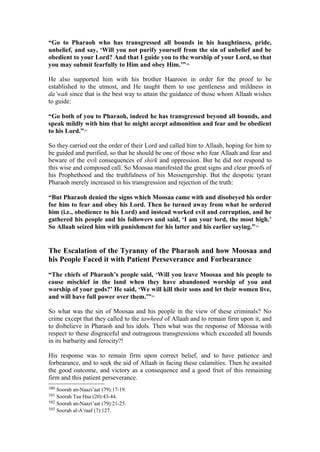 “Go to Pharaoh who has transgressed all bounds in his haughtiness, pride,
unbelief, and say, ‘Will you not purify yourself from the sin of unbelief and be
obedient to your Lord? And that I guide you to the worship of your Lord, so that
you may submit fearfully to Him and obey Him.’”100
He also supported him with his brother Haaroon in order for the proof to be
established to the utmost, and He taught them to use gentleness and mildness in
da’wah since that is the best way to attain the guidance of those whom Allaah wishes
to guide:
“Go both of you to Pharaoh, indeed he has transgressed beyond all bounds, and
speak mildly with him that he might accept admonition and fear and be obedient
to his Lord.”101
So they carried out the order of their Lord and called him to Allaah, hoping for him to
be guided and purified, so that he should be one of those who fear Allaah and fear and
beware of the evil consequences of shirk and oppression. But he did not respond to
this wise and composed call. So Moosaa manifested the great signs and clear proofs of
his Prophethood and the truthfulness of his Messengership. But the despotic tyrant
Pharaoh merely increased in his transgression and rejection of the truth:
“But Pharaoh denied the signs which Moosaa came with and disobeyed his order
for him to fear and obey his Lord. Then he turned away from what he ordered
him (i.e., obedience to his Lord) and instead worked evil and corruption, and he
gathered his people and his followers and said, ‘I am your lord, the most high.’
So Allaah seized him with punishment for his latter and his earlier saying.”102
The Escalation of the Tyranny of the Pharaoh and how Moosaa and
his People Faced it with Patient Perseverance and Forbearance
“The chiefs of Pharaoh’s people said, ‘Will you leave Moosaa and his people to
cause mischief in the land when they have abandoned worship of you and
worship of your gods?’ He said, ‘We will kill their sons and let their women live,
and will have full power over them.’”103
So what was the sin of Moosaa and his people in the view of these criminals? No
crime except that they called to the tawheed of Allaah and to remain firm upon it, and
to disbelieve in Pharaoh and his idols. Then what was the response of Moosaa with
respect to these disgraceful and outrageous transgressions which exceeded all bounds
in its barbarity and ferocity?!
His response was to remain firm upon correct belief, and to have patience and
forbearance, and to seek the aid of Allaah in facing these calamities. Then he awaited
the good outcome, and victory as a consequence and a good fruit of this remaining
firm and this patient perseverance.
100 Soorah an-Naazi’aat (79):17-19.
101 Soorah Taa Haa (20):43-44.
102 Soorah an-Naazi’aat (79):21-25.
103 Soorah al-A’raaf (7):127.
 