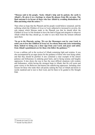 “Moosaa said to his people, ‘Seeks Allaah’s help and be patient, the earth is
Allaah’s, He gives it as a heritage to whom He pleases from His servants. The
final outcome is in favour of those who fear Allaah by avoiding disobedience of
Him and doing what He orders.’”104
Then when no hope that the Pharaoh and his people would believe remained, and the
suffering which the Children of Israa’eel were subjected to increased in severity, the
sole request which Moosaa made to the Pharaoh was that he should allow the
Children of Israa’eel the freedom to leave the land of Egypt and emigrate to wherever
Allaah willed that they should go, in order to save them from the torment inflicted
upon them.
“So go to the Pharaoh, saying, ‘We are the Messengers sent by your Lord, to
order you to free the Children of Israa’eel. So release them and cease tormenting
them. Indeed we bring you a clear sign from your Lord, and peace and safety
from Allaah’s punishment are for those who follow the guidance.’”105
It was a sublime call to the tawheed of Allaah containing light and wisdom. It was
also accompanied by an eager desire for the guidance of those who were being called,
and that they should be purified. It also contained a clear example of the utmost
patience and forbearance in enduring great harm, and in facing tyranny and haughty
oppression. It also shows the way to face the most difficult situations with wisdom
and forbearance, whilst having the strongest hope in Allaah, that He will assist and
grant victory to the Believers and destroy the unbelieving oppressors. Including clear
lessons for those who make their call purely seeking the Face of Allaah and desire to
rectify mankind and to turn to their Lord, and for them to be guided to His Straight
Path.
104 Soorah al-A’raaf (7):128.
105 Soorah Taa Haa (20):47.
 
