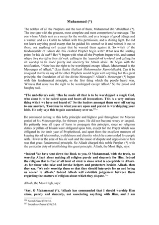 Muhammad (*)
The noblest of all the Prophets and the last of them, Muhammad ibn 'Abdullaah (*).
The one sent with the greatest, most complete and most comprehensive message. The
one whom Allaah sent as a mercy for the worlds, and as a bringer of good tidings and
a warner, and as a Caller to Allaah with His permission, and a shining light. He did
not leave anything good except that he guided his ummah to it and pointed it out to
them, nor anything evil except that he warned them against it. So which of the
fundamentals of Islaam did this exalted Prophet begin with? What was the starting
point for his da’wah? He (*) began with what all the Prophets began with, and started
where they started in their da’wah: calling to the ‘aqeedah of tawheed, and calling for
all worship to be made purely and sincerely for Allaah alone. He began with the
testification, “None has the right to be worshipped except Allaah, Muhammad is the
Messenger of Allaah,” (Laa ilaaha illallaah Muhammadur Rasoolullaah). Can it be
imagined that he or any of the other Prophets would begin with anything but this great
principle, the foundation of all the divine Messages?! Allaah’s Messenger (*) began
with this fundamental principle, so the first thing which the people heard was,
'Witness that none has the right to be worshipped except Allaah.' So the proud and
haughty said.
“The unbelievers said, ‘Has he made all that is to be worshipped a single God,
who alone is to be called upon and hears all invocations. This is a very curious
thing which we have not heard of.’ So the leaders amongst them went off saying
to one another, ‘Continue in what you are upon and persist in worshipping your
idols. He only says this to gain ascendancy over us.’”106
He continued calling to this lofty principle and highest goal throughout the Meccan
period of his Messengership, for thirteen years. He did not become weary or languid.
He patiently bore all types of harm to propagate this principle, since no religious
duties or pillars of Islaam were obligated upon him, except for the Prayer which was
obligated in the tenth year of Prophethood, and apart from the excellent manners of
keeping ties of relationship, truthfulness and chastity which he commanded his people
with. However the core of his da’wah and the cause of dispute and opposition to him
was that great fundamental principle. So Allaah charged this noble Prophet (*) with
the particular duty of establishing this great principle. Allaah, the Most High, says:
“Indeed We have sent down the Book to you, O Muhammad, with the truth, so
worship Allaah alone making all religion purely and sincerely for Him. Indeed
the religion that is free of all taint of shirk is alone what is acceptable to Allaah.
As for those who take and invoke helpers and protectors besides Allaah, then
they say, ‘We only worship them so that they should intercede for us and bring
us nearer to Allaah.’ Indeed Allaah will establish judgement between them
regarding the matters of religion about which they dispute.”107
Allaah, the Most High, says:
“Say, O Muhammad (*), ‘Allaah has commanded that I should worship Him
alone, purely and sincerely, not associating anything with Him, and I am
106 Soorah Saad (38):5-6.
107 Soorah az-Zumar (39):2-3.
 