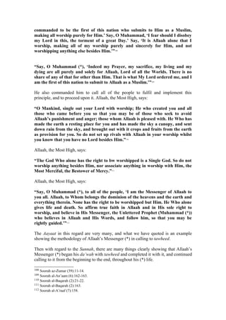commanded to be the first of this nation who submits to Him as a Muslim,
making all worship purely for Him.’ Say, O Muhammad, ‘I fear should I disobey
my Lord in this, the torment of a great Day.’ Say, ‘It is Allaah alone that I
worship, making all of my worship purely and sincerely for Him, and not
worshipping anything else besides Him.’”108
“Say, O Muhammad (*), ‘Indeed my Prayer, my sacrifice, my living and my
dying are all purely and solely for Allaah, Lord of all the Worlds. There is no
share of any of that for other than Him. That is what My Lord ordered me, and I
am the first of this nation to submit to Allaah as a Muslim.’”109
He also commanded him to call all of the people to fulfil and implement this
principle, and to proceed upon it. Allaah, the Most High, says:
“O Mankind, single out your Lord with worship; He who created you and all
those who came before you so that you may be of those who seek to avoid
Allaah’s punishment and anger; those whom Allaah is pleased with. He Who has
made the earth a resting place for you and has made the sky a canopy, and sent
down rain from the sky, and brought out with it crops and fruits from the earth
as provision for you. So do not set up rivals with Allaah in your worship whilst
you know that you have no Lord besides Him.”110
Allaah, the Most High, says:
“The God Who alone has the right to bw worshipped is a Single God. So do not
worship anything besides Him, nor associate anything in worship with Him, the
Most Merciful, the Bestower of Mercy.”111
Allaah, the Most High, says:
“Say, O Muhammad (*), to all of the people, ‘I am the Messenger of Allaah to
you all. Allaah, to Whom belongs the dominion of the heavens and the earth and
everything therein. None has the right to be worshipped but Him. He Who alone
gives life and death. So affirm true faith in Allaah and in His sole right to
worship, and believe in His Messenger, the Unlettered Prophet (Muhammad (*))
who believes in Allaah and His Words, and follow him, so that you may be
rightly guided.’”112
The Aayaat in this regard are very many, and what we have quoted is an example
showing the methodology of Allaah’s Messenger (*) in calling to tawheed.
Then with regard to the Sunnah, there are many things clearly showing that Allaah’s
Messenger (*) began his da’wah with tawheed and completed it with it, and continued
calling to it from the beginning to the end, throughout his (*) life.
108 Soorah az-Zumar (39):11-14.
109 Soorah al-An’aam (6):162-163.
110 Soorah al-Baqarah (2):21-22.
111 Soorah al-Baqarah (2):163.
112 Soorah al-A’raaf (7):158.
 