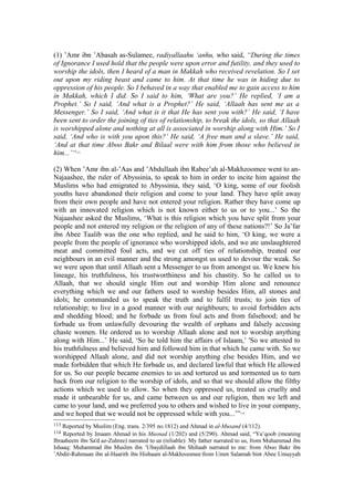 (1) ’Amr ibn ’Abasah as-Sulamee, radiyallaahu ‘anhu, who said, “During the times
of Ignorance I used hold that the people were upon error and futility, and they used to
worship the idols, then I heard of a man in Makkah who received revelation. So I set
out upon my riding beast and came to him. At that time he was in hiding due to
oppression of his people. So I behaved in a way that enabled me to gain access to him
in Makkah, which I did. So I said to him, ‘What are you?’ He replied, ‘I am a
Prophet.’ So I said, ‘And what is a Prophet?’ He said, ‘Allaah has sent me as a
Messenger.’ So I said, ‘And what is it that He has sent you with?’ He said, ‘I have
been sent to order the joining of ties of relationship, to break the idols, so that Allaah
is worshipped alone and nothing at all is associated in worship along with Him.’ So I
said, ‘And who is with you upon this?’ He said, ‘A free man and a slave.’ He said,
‘And at that time Aboo Bakr and Bilaal were with him from those who believed in
him...’“113
(2) When ’Amr ibn al-’Aas and ’Abdullaah ibn Rabee’ah al-Makhzoomee went to an-
Najaashee, the ruler of Abyssinia, to speak to him in order to incite him against the
Muslims who had emigrated to Abyssinia, they said, ‘O king, some of our foolish
youths have abandoned their religion and come to your land. They have split away
from their own people and have not entered your religion. Rather they have come up
with an innovated religion which is not known either to us or to you...’ So the
Najaashee asked the Muslims, ‘What is this religion which you have split from your
people and not entered my religion or the religion of any of these nations?!’ So Ja’far
ibn Abee Taalib was the one who replied, and he said to him, ‘O king, we were a
people from the people of ignorance who worshipped idols, and we ate unslaughtered
meat and committed foul acts, and we cut off ties of relationship, treated our
neighbours in an evil manner and the strong amongst us used to devour the weak. So
we were upon that until Allaah sent a Messenger to us from amongst us. We knew his
lineage, his truthfulness, his trustworthiness and his chastity. So he called us to
Allaah, that we should single Him out and worship Him alone and renounce
everything which we and our fathers used to worship besides Him, all stones and
idols; he commanded us to speak the truth and to fulfil trusts; to join ties of
relationship; to live in a good manner with our neighbours; to avoid forbidden acts
and shedding blood; and he forbade us from foul acts and from falsehood; and he
forbade us from unlawfully devouring the wealth of orphans and falsely accusing
chaste women. He ordered us to worship Allaah alone and not to worship anything
along with Him...’ He said, ‘So he told him the affairs of Islaam,’ 'So we attested to
his truthfulness and believed him and followed him in that which he came with. So we
worshipped Allaah alone, and did not worship anything else besides Him, and we
made forbidden that which He forbade us, and declared lawful that which He allowed
for us. So our people became enemies to us and tortured us and tormented us to turn
back from our religion to the worship of idols, and so that we should allow the filthy
actions which we used to allow. So when they oppressed us, treated us cruelly and
made it unbearable for us, and came between us and our religion, then we left and
came to your land, and we preferred you to others and wished to live in your company,
and we hoped that we would not be oppressed while with you...’”114
113 Reported by Muslim (Eng. trans. 2/395 no.1812) and Ahmad in al-Musand (4/112).
114 Reported by Imaam Ahmad in his Musnad (1/202) and (5/290). Ahmad said, “Ya’qoob (meaning
Ibraaheem ibn Sa'd az-Zuhree) narrated to us (reliable): My father narrated to us, from Muhammad ibn
Ishaaq: Muhammad ibn Muslim ibn ’Ubaydillaah ibn Shihaab narrated to me: from Aboo Bakr ibn
’Abdir-Rahmaan ibn al-Haarith ibn Hishaam al-Makhzoomee:from Umm Salamah bint Abee Umayyah
 