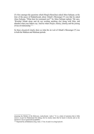 (3) Also amongst the questions which Hirqal (Heraclius) asked Aboo Sufyaan, at the
time of the peace of Hudaybiyyah, about Allaah’s Messenger (*) was that he asked
Aboo Sufyaan, “What does he command you?” So Aboo Sufyaan replied, “He says,
‘Worship Allaah alone and do not worship anything else along with Him, and
abandon what your fathers say. And he orders Prayer, charity, chastity and the joining
of ties of relationship.’”115
So these ahaadeeth clearly show us what the da’wah of Allaah’s Messenger (*) was
in both the Makkan and Madinan periods.
(meaning the Mother of the Believers, radiyallaahu ’anha,).” It is a chain of narration that is fully
saheeh, except for Muhammad ibn Ishaaq, but he clearly states that he heard it directly and so his
narration is hasan (good and acceptable).
115 Reported by al-Bukhaaree (Eng. trans. 1/7/no. 6) and it is a long hadeeth.
 