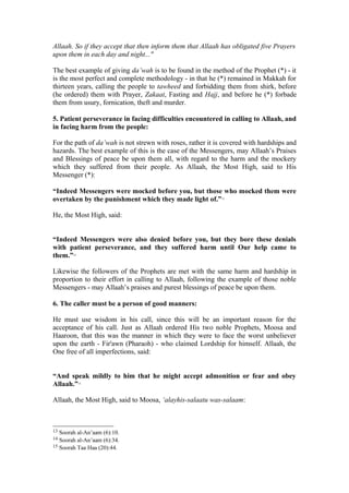 Allaah. So if they accept that then inform them that Allaah has obligated five Prayers
upon them in each day and night..."
The best example of giving da’wah is to be found in the method of the Prophet (*) - it
is the most perfect and complete methodology - in that he (*) remained in Makkah for
thirteen years, calling the people to tawheed and forbidding them from shirk, before
(he ordered) them with Prayer, Zakaat, Fasting and Hajj, and before he (*) forbade
them from usury, fornication, theft and murder.
5. Patient perseverance in facing difficulties encountered in calling to Allaah, and
in facing harm from the people:
For the path of da’wah is not strewn with roses, rather it is covered with hardships and
hazards. The best example of this is the case of the Messengers, may Allaah’s Praises
and Blessings of peace be upon them all, with regard to the harm and the mockery
which they suffered from their people. As Allaah, the Most High, said to His
Messenger (*):
“Indeed Messengers were mocked before you, but those who mocked them were
overtaken by the punishment which they made light of.”13
He, the Most High, said:
“Indeed Messengers were also denied before you, but they bore these denials
with patient perseverance, and they suffered harm until Our help came to
them.”14
Likewise the followers of the Prophets are met with the same harm and hardship in
proportion to their effort in calling to Allaah, following the example of those noble
Messengers - may Allaah’s praises and purest blessings of peace be upon them.
6. The caller must be a person of good manners:
He must use wisdom in his call, since this will be an important reason for the
acceptance of his call. Just as Allaah ordered His two noble Prophets, Moosa and
Haaroon, that this was the manner in which they were to face the worst unbeliever
upon the earth - Fir'awn (Pharaoh) - who claimed Lordship for himself. Allaah, the
One free of all imperfections, said:
“And speak mildly to him that he might accept admonition or fear and obey
Allaah.”15
Allaah, the Most High, said to Moosa, ‘alayhis-salaatu was-salaam:
13 Soorah al-An’aam (6):10.
14 Soorah al-An’aam (6):34.
15 Soorah Taa Haa (20):44.
 