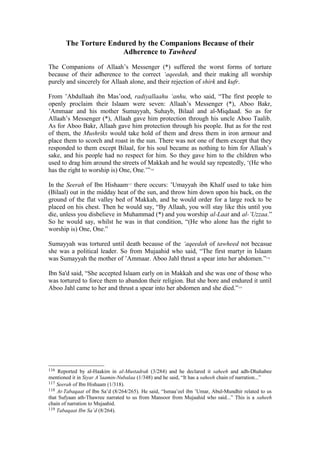 The Torture Endured by the Companions Because of their
Adherence to Tawheed
The Companions of Allaah’s Messenger (*) suffered the worst forms of torture
because of their adherence to the correct ‘aqeedah, and their making all worship
purely and sincerely for Allaah alone, and their rejection of shirk and kufr.
From ’Abdullaah ibn Mas’ood, radiyallaahu ‘anhu, who said, “The first people to
openly proclaim their Islaam were seven: Allaah’s Messenger (*), Aboo Bakr,
’Ammaar and his mother Sumayyah, Suhayb, Bilaal and al-Miqdaad. So as for
Allaah’s Messenger (*), Allaah gave him protection through his uncle Aboo Taalib.
As for Aboo Bakr, Allaah gave him protection through his people. But as for the rest
of them, the Mushriks would take hold of them and dress them in iron armour and
place them to scorch and roast in the sun. There was not one of them except that they
responded to them except Bilaal, for his soul became as nothing to him for Allaah’s
sake, and his people had no respect for him. So they gave him to the children who
used to drag him around the streets of Makkah and he would say repeatedly, ‘(He who
has the right to worship is) One, One.’”116
In the Seerah of Ibn Hishaam117
there occurs: ’Umayyah ibn Khalf used to take him
(Bilaal) out in the midday heat of the sun, and throw him down upon his back, on the
ground of the flat valley bed of Makkah, and he would order for a large rock to be
placed on his chest. Then he would say, “By Allaah, you will stay like this until you
die, unless you disbelieve in Muhammad (*) and you worship al-Laat and al-’Uzzaa.”
So he would say, whilst he was in that condition, “(He who alone has the right to
worship is) One, One.”
Sumayyah was tortured until death because of the ‘aqeedah of tawheed not becasue
she was a political leader. So from Mujaahid who said, “The first martyr in Islaam
was Sumayyah the mother of ’Ammaar. Aboo Jahl thrust a spear into her abdomen.”118
Ibn Sa'd said, “She accepted Islaam early on in Makkah and she was one of those who
was tortured to force them to abandon their religion. But she bore and endured it until
Aboo Jahl came to her and thrust a spear into her abdomen and she died.”119
116 Reported by al-Haakim in al-Mustadrak (3/284) and he declared it saheeh and adh-Dhahabee
mentioned it in Siyar A’laamin-Nubalaa (1/348) and he said, “It has a saheeh chain of narration...”
117 Seerah of Ibn Hishaam (1/318).
118 At-Tabaqaat of Ibn Sa’d (8/264/265). He said, “Ismaa’eel ibn ’Umar, Abul-Mundhir related to us
that Sufyaan ath-Thawree narrated to us from Mansoor from Mujaahid who said...” This is a saheeh
chain of narration to Mujaahid.
119 Tabaqaat Ibn Sa’d (8/264).
 