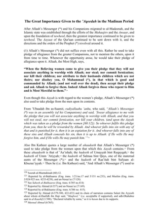 The Great Importance Given to the ’Aqeedah in the Madinan Period
After Allaah’s Messenger (*) and his Companions migrated to al-Madeenah, and the
Islamic state was established through the efforts of the Muhaajirs and the Ansaar, and
upon the foundation of tawheed, then the greatest importance continued to be given to
tawheed. The Aayaat of the Qur'aan continued to be sent down with it, and the
directions and the orders of the Prophet (*) revolved around it.
(1) Allaah’s Messenger (*) did not suffice even with all this. Rather he used to take
pledge of allegiance from the greater Companions, not to mention the others, upon it
from time to time. Whenever the opportunity arose, he would take their pledge of
allegiance upon it. Allaah, the Most High, says,
“When the Believing women come to give you their pledge that they will not
associate anything in worship with Allaah; nor steal; nor commit fornication;
nor kill their children; nor attribute to their husbands children which are not
theirs; nor disobey you, O Muhammad (*), in that which is good and
commanded by Allaah; (and not wail over the dead), then accept their pledge
and ask Allaah to forgive them. Indeed Allaah forgives those who repent to Him
and is Most Merciful to them.”120
Even though this Aayah is with regard to the women’s pledge, Allaah’s Messenger (*)
also used to take pledge from the men upon its contents.
From ’Ubaadah ibn as-Saamit, radiyallaahu ‘anhu, who said, “Allaah’s Messenger
(*) was in an assembly (of his Companions) and said, ‘Swear allegiance to me with
the pledge that you will not associate anything in worship with Allaah, and that you
will not steal, nor commit fornication, nor kill your children, (and upon the Aayah
which was taken as a pledge from the women [60:12]). So whoever fulfils this pledge
from you, then he will be rewarded by Allaah. And whoever falls into sin with any of
that and is punished for it, then it is an expiation for it. And whoever falls into any of
these sins and Allaah conceals his sin, then it is up to Allaah: if He wills He may
forgive him, and if He wills He may punish him.’”121
Also Ibn Katheer quotes a large number of ahaadeeth that Allaah’s Messenger (*)
used to take pledge from the women upon that which this Aayah contains.122
From
these ahaadeeth is that of ’Aa’ishah; the hadeeth of Umayyah bint Ruqayqah;123
the
hadeeth of Umm ’Atiyyah;124
the hadeeth of Salmaa bint Qays, one of the maternal
aunts of the Messenger (*);125
and the hadeeth of Raa’itah bint Sufyaan al-
Khuzaa’iyyah.126
Then he (i.e. Ibn Katheer) said, “And Allaah’s Messenger (*) used to
120 Soorah al-Mumtahinah (60):12.
121 Reported by al-Bukhaaree (Eng. trans. 1/21/no.17 and 5/151 no.233), and Muslim (Eng. trans.
3/924-925 nos. 4235-4238), and an-Nasaa’ee (7/128).
122 See Saheeh al-Bukhaaree (Eng. trans. 6/385 no.414)
123 Reported by Ahmad (6/357) and an-Nasaa’ee (7/149).
124 Reported by al-Bukhaaree (Eng. trans. 6/386 no. 415).
125 Reported by Ahmad (6/379-380, 422-433) and its chain of narration contains Saleet ibn Ayyoob
about whom al-Haafidh ibn Hajr said, “Maqbool,” (i.e. acceptable if supported), and adh-Dhahabee
said in al-Kaashif (1/388), “Declared reliable by some,” so it is hasan due to its supports.
126 Musnad Ahmad (6/365).
 