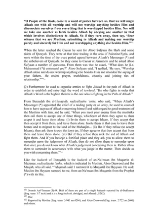 “O People of the Book, come to a word of justice between us, that we will single
Allaah out with all worship and will not worship anything besides Him and
disassociate ourselves from everything that is worshipped besides Him. Nor will
we take one another as lords besides Allaah by obeying one another in that
which involves disobedience to Allaah. So if they turn away, then say, ‘Bear
witness that we are Muslims, submitting to Allaah and making our worship
purely and sincerely for Him and not worshipping anything else besides Him.’”131
When the letter reached the Caesar he sent for Aboo Sufyaan ibn Harb and some
riders of Quraysh. They were at that time trading in the area of Palestine/Syria, and
were within the time of the truce period agreed between Allaah’s Messenger (*) and
the unbelievers of Quraysh. So they came to Caesar at Jerusalem and he asked Aboo
Sufyaan a number of questions. From them was that he asked, “What does he (i.e.
Muhammad (*)) command you?” Aboo Sufyaan said, “I replied, ‘He says, “Worship
Allaah alone and do not worship anything else besides Him and abandon the saying of
your fathers. He orders prayer, truthfulness, chastity and joining ties of
relationship.”’”132
(3) Furthermore he used to organise armies to fight Jihaad in the path of Allaah in
order to establish and raise high the word of tawheed, “He who fights in order that
Allaah’s Word is the highest then he is the one who is fighting in the Path of Allaah.”
From Buraydah ibn al-Husayyib, radiyallaahu ’anhu, who said, “When Allaah’s
Messenger (*) appointed the chief of a raiding party or an army, he used to counsel
him to have taqwaa of Allaah concerning himself and with regard to good treatment of
the Muslims with him, and he said, ‘When you meet your enemy from the mushriks
then call them to accept one of three things, whichever of them they agree to, then
accpet it and leave them alone: (i) Invite them to accept Islaam. If they accept that
then accept it from them, and leave them alone. Invite them in that case to leave their
homes and to migrate to the land of the Muhaajirs... (ii) But if they refuse (to accept
Islaam), then ask them to pay the jizya tax. If they agree to that then accept that from
them and leave them alone. (iii) But if they refuse then seek the aid of Allaah and
fight them. And if you besiege a fortified place and they ask you to allow them to
surrender upon the judgement of Allaah, then do not allow them to surrender upon
that since you do not know what Allaah’s judgement concerning them is. Rather allow
them to surrender in accordance with what you judge in the matter. Then decide as
you wish concerning them.’”133
Like the hadeeth of Buraydah is the hadeeth of an-Nu’maan ibn Muqarrin al-
Muzanee, radiyallaahu ’anhu, which is indicated by Muslim, Aboo Daawood and Ibn
Maajah, who all said, “’Alqamah said: I narrated it to Muqaatil ibn Hayyaan. He said:
Muslim ibn Haysam narrated to me, from an-Nu'maan ibn Muqarrin from the Prophet
(*) with its like.
131 Soorah Aal-’Imraan (3):64. Both of them are part of a single hadeeth reported by al-Bukhaaree
(Eng. trans. 1/7 no.6) and it is a long hadeeth, abridged, and Ahmad (1/262).
132 Ibid.
133 Reported by Muslim (Eng. trans. 3/943 no.4294), and Aboo Daawood (Eng. trans. 2/722 no.2606)
and others.
 