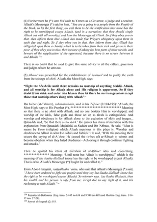 (4) Furthermore he (*) sent Mu’aadh to Yemen as a Governor, a judge and a teacher.
Allaah’s Messenger (*) said to him, “You are a going to a people from the People of
the Book, so let the first thing you call them to be the testification that none has the
right to be worshipped except Allaah, (and in a narration: that they should single
Allaah out with all worship), and I am the Messenger of Allaah. So if they obey you in
that, then inform them that Allaah has made five Prayers obligatory upon them in
each day and night. So if they obey you in that, then inform them that Allaah has
obligated upon them a charity which is to be taken from their rich and given to their
poor. If they obey you in that, then beware of taking the best parts of their wealth, and
beware of the supplication of the oppressed, because there is no screen between it
and Allaah.”134
There is no doubt that he used to give this same advice to all the callers, governors
and judges whom he sent out.
(5) Jihaad was prescribed for the establishment of tawheed and to purify the earth
from the scourge of shirk. Allaah, the Most High, says:
“Fight the Mushriks until there remains no worship of anything besides Allaah,
and all worship is for Allaah alone and His religion is uppermost. So if they
desist from shirk and enter into Islaam then let there be no transgression except
those that worship others along with Allaah”135
Ibn Jareer (at-Tabaree), rahimahullaah, said in his Tafseer (2/194-195): “Allaah, the
Most High, says to His Prophet (*), ******************************** Meaning
so that there is no shirk with Allaah, and no one besides Him is worshipped; and
worship of the idols, false gods and those set up as rivals is extinguished. And
worship and obedience is for Allaah alone to the exclusion of idols and images...
Qataadah said, ‘So that there is no shirk.’ He quotes his chain of narration with this
explanation from Qataadah, Mujaahid, as-Suddee and Ibn 'Abbaas. He said, ‘What is
meant by Deen (religion) which Allaah mentions in this place is: Worship and
obedience to Allaah in what He orders and forbids.’ He said, ‘With this meaning there
occurs the saying of al-A’shee: He caused the (tribes of) ar-Ribaab to submit and
become obedient when they hated obedience - Achieving it through continual fighting
and attacks.’
Then he quoted his chain of narration of ar-Rabee’ who said concerning,
**************** Meaning: “Until none but Allaah is worshipped,” which is the
meaning of laa ilaaha illallaah (none has the right to be worshipped except Allaah).
That is what Allaah’s Messenger (*) fought for and called to.”
From Aboo Hurayrah, radiyallaahu ‘anhu, who said that Allaah’s Messenger (*) said,
“I have been ordered to fight the people until they say laa ilaaha illallaah (none has
the right to be worshipped except Allaah). So whoever says: laa ilaaha illallaah, then
his wealth and his person is safe from me, except due to any right of it, and his
reckoning is with Allaah.”136
134 Reported al-Bukhaaree (Eng. trans. 5/445 no.634 and 9/348 no.469) and Muslim (Eng. trans. 1/14-
15 nos. 27-28).
135 Soorah al-Baqarah (2):193.
 