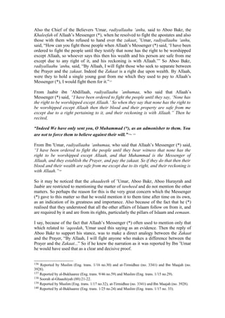 Also the Chief of the Believers 'Umar, radiyallaahu ‘anhu, said to Aboo Bakr, the
Khaleefah of Allaah’s Messenger (*), when he resolved to fight the apostates and also
those with them who refused to hand over the zakaat, ’Umar, radiyallaahu ‘anhu,
said, “How can you fight those people when Allaah’s Messenger (*) said, ‘I have been
ordered to fight the people until they testify that none has the right to be worshipped
except Allaah, so whoever says this then his wealth and his person are safe from me
except due to any right of it, and his reckoning is with Allaah.’” So Aboo Bakr,
radiyallaahu ‘anhu, said, “By Allaah, I will fight those who seek to separate between
the Prayer and the zakaat. Indeed the Zakaat is a right due upon wealth. By Allaah,
were they to hold a single young goat from me which they used to pay to Allaah’s
Messenger (*), I would fight them for it.”137
From Jaabir ibn ’Abdillaah, radiyallaahu ’anhumaa, who said that Allaah’s
Messenger (*) said, “I have been ordered to fight the people until they say, ‘None has
the right to be worshipped except Allaah.’ So when they say that none has the right to
be worshipped except Allaah then their blood and their property are safe from me
except due to a right pertaining to it, and their reckoning is with Allaah.” Then he
recited,
“Indeed We have only sent you, O Muhammad (*), as an admonisher to them. You
are not to force them to believe against their will.”138, 139
From Ibn 'Umar, radiyallaahu ‘anhumaa, who said that Allaah’s Messenger (*) said,
“I have been ordered to fight the people until they bear witness that none has the
right to be worshipped except Allaah, and that Muhammad is the Messenger of
Allaah, and they establish the Prayer, and pay the zakaat. So if they do that then their
blood and their wealth are safe from me except due to its right, and their reckoning is
with Allaah.”140
So it may be noticed that the ahaadeeth of ’Umar, Aboo Bakr, Aboo Hurayrah and
Jaabir are restricted to mentioning the matter of tawheed and do not mention the other
matters. So perhaps the reason for this is the very great concern which the Messenger
(*) gave to this matter so that he would mention it to them time after time on its own,
as an indication of its greatness and importance. Also because of the fact that he (*)
realised that they understood that all the other affairs of Islaam follow on from it, and
are required by it and are from its rights, particularly the pillars of Islaam and eemaan.
I say, because of the fact that Allaah’s Messenger (*) often used to mention only that
which related to ‘aqeedah, 'Umar used this saying as an evidence. Then the reply of
Aboo Bakr to support his stance, was to make a direct analogy between the Zakaat
and the Prayer, “By Allaah, I will fight anyone who makes a difference between the
Prayer and the Zakaat...” So if he knew the narration as it was reported by Ibn ’Umar
he would have used that as a clear and decisive proof.
136 Reported by Muslim (Eng. trans. 1/16 no.30) and at-Tirmidhee (no. 3341) and Ibn Maajah (no.
3928).
137 Reported by al-Bukhaaree (Eng. trans. 9/46 no.59) and Muslim (Eng. trans. 1/15 no.29).
138 Soorah al-Ghaashiyah (88):21-22.
139 Reported by Muslim (Eng. trans. 1/17 no.32), at-Tirmidhee (no. 3341) and Ibn Maajah (no. 3928).
140 Reported by al-Bukhaaree (Eng. trans. 1/25 no.24) and Muslim (Eng. trans. 1/17 no. 33).
 