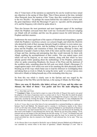 Also if ’Umar knew of the narration as reported by his son he would not have raised
any objection to the saying of Aboo Bakr. Then if those present at the time, included
Aboo Hurayrah, knew the naration of Ibn ’Umar, then they would have mentioned it
to the two Shaykhs.141
So perhaps the reason behind this was indeed as we have said,
the great importance which the Messenger (*) gave to ’aqeedah, and his propogation
of it, and the frequency with which he spoke about it.
Then also because the most prominent and most important aspect of the teachings
which the Prophets conveyed from their Lord was Tawheedul-Uloohiyyah (singling
out Allaah with all worship), and this was the greatest reason for strife between the
Prophets and their enemies.
Furthermore the most significant of the aspects of falsehood and misguidance, against
which the Prophets (’alayhimus-salaatu was-salaam) fought, and which the Mushriks
who denied the truth of their message furiously fought to defend, in every nation was:
the worship of images and idols, and the building of tombs upon the graves of the
pious and the Prophets, and veneration of them, and making offerings to them, and
attachment of people’s hearts to them, both of the rulers and the ruled, an attachment
of hope and fear, desiring and anticipating that they would intercede for them with
Allaah, enabling the accomplishment of their wishes. This was indeed major shirk
which will not be forgiven, so we must mention, along with that which we have
already quoted whilst speaking about the methodology of the Prophets, particularly
when we spoke concerning Ibraaheem, the Imaam of the Pious and the destroyer of
the worthless idols, something about the full scale war which Allaah’s Messenger (*)
waged against major shirk which was seen in his smashing the idols physically and by
blocking up all the ways which Satan uses to lead his followers to worshipping them
and taking them as rivals to Allaah, by using the terms ‘gods’ or awliyaa' (pious ones
beloved to Allaah) or hiding beneath any of the misleading titles they use.
So from this war which is clearly seen in the Qur'aan and was waged by the
Messenger of the One Who sent the Qur'aan, is the saying of Allaah, the Most High,
“Have you seen, O Mushriks, (the idols:) al-Laat, al-’Uzzaa, and the other one
Manaat, the third of them.142
You prefer and love the male offspring for
141 i.e. Aboo Bakr and 'Umar.
142 Translator’s Note: Al-Laat had its origin in a man of the tribe of Thaqeef who used to mix gruel
for pilgrims in the times of ignorance near to a certain rock in Taa’if. Then after his death the people
built a tomb around the rock, upon his grave. They then worshipped this and gave it the name al-Laat
which they invented by twisting the name of Allaah. Allaah’s Messenger (*) sent al-Mugheerah ibn
Shu’bah and Aboo Sufyaan to destroy it. They did so and in its place the mosque of Taa’if was built.
As for al-’Uzzaa, then it was in the form of a tree surrounded by a curtained building in a palm grove
between Taa’if and Makkah. The Quraysh used to venerate it. An-Nasaa’ee reports in his Tafseer
(2/357 no.567) that when Allaah’s Messenger (*) conquered Makkah he sent Khaalid ibn al-Waleed to
it. He found that it was built around three trees, so he cut them down and destroyed the building. He
then went to the Prophet (*) and informed him, but he said, “Return for you have done nothing.” So he
returned and saw the keepers of the idol fleeing into the hills saying, “O 'Uzzaa!” So Khaalid came and
found a naked female with dishevelled hair, throwing dust upon her head. So he struck her with his
sword and killed her, then he returned to the Prophet (*) and informed him. So he said, “That was
al-’Uzzaa.”
As for Manaat then it was situated at Mushallal, near to Qudayd, between Makkah and al-Madeenah. It
was venerated by various tribes in the times of ignorance. Allaah's Messenger (*) sent ’Alee to
 