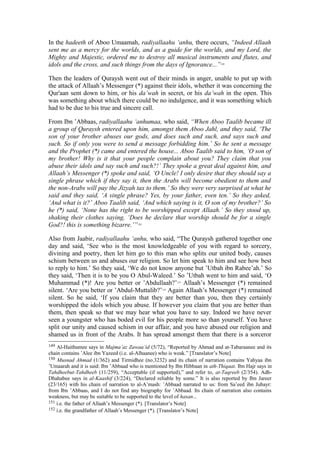 In the hadeeth of Aboo Umaamah, radiyallaahu ‘anhu, there occurs, “Indeed Allaah
sent me as a mercy for the worlds, and as a guide for the worlds, and my Lord, the
Mighty and Majestic, ordered me to destroy all musical instruments and flutes, and
idols and the cross, and such things from the days of Ignorance...”149
Then the leaders of Quraysh went out of their minds in anger, unable to put up with
the attack of Allaah’s Messenger (*) against their idols, whether it was concerning the
Qur'aan sent down to him, or his da’wah in secret, or his da’wah in the open. This
was something about which there could be no indulgence, and it was something which
had to be due to his true and sincere call.
From Ibn ’Abbaas, radiyallaahu ‘anhumaa, who said, “When Aboo Taalib became ill
a group of Quraysh entered upon him, amongst them Aboo Jahl, and they said, ‘The
son of your brother abuses our gods, and does such and such, and says such and
such. So if only you were to send a message forbidding him.’ So he sent a message
and the Prophet (*) came and entered the house... Aboo Taalib said to him, ‘O son of
my brother! Why is it that your people complain about you? They claim that you
abuse their idols and say such and such?!’ They spoke a great deal against him, and
Allaah’s Messenger (*) spoke and said, ‘O Uncle! I only desire that they should say a
single phrase which if they say it, then the Arabs will become obedient to them and
the non-Arabs will pay the Jizyah tax to them.’ So they were very surprised at what he
said and they said, ‘A single phrase? Yes, by your father, even ten.’ So they asked,
‘And what is it?’ Aboo Taalib said, ‘And which saying is it, O son of my brother?’ So
he (*) said, ‘None has the right to be worshipped except Allaah.’ So they stood up,
shaking their clothes saying, ‘Does he declare that worship should be for a single
God?! this is something bizarre.’”150
Also from Jaabir, radiyallaahu ‘anhu, who said, “The Quraysh gathered together one
day and said, ‘See who is the most knowledgeable of you with regard to sorcery,
divining and poetry, then let him go to this man who splits our united body, causes
schism between us and abuses our religion. So let him speak to him and see how best
to reply to him.’ So they said, ‘We do not know anyone but ’Utbah ibn Rabee’ah.’ So
they said, ‘Then it is to be you O Abul-Waleed.’ So ’Utbah went to him and said, ‘O
Muhammad (*)! Are you better or ’Abdullaah?’151
Allaah’s Messenger (*) remained
silent. ‘Are you better or ’Abdul-Muttalib?’152
Again Allaah’s Messenger (*) remained
silent. So he said, ‘If you claim that they are better than you, then they certainly
worshipped the idols which you abuse. If however you claim that you are better than
them, then speak so that we may hear what you have to say. Indeed we have never
seen a youngster who has boded evil for his people more so than yourself. You have
split our unity and caused schism in our affair, and you have abused our religion and
shamed us in front of the Arabs. It has spread amongst them that there is a sorceror
149 Al-Haithumee says in Majma’az Zawaa’id (5/72), “Reported by Ahmad and at-Tabaraanee and its
chain contains ’Alee ibn Yazeed (i.e. al-Alhaanee) who is weak.” [Translator’s Note]
150 Musnad Ahmad (1/362) and Tirmidhee (no.3232) and its chain of narration contains Yahyaa ibn
’Umaarah and it is said: Ibn ’Abbaad who is mentioned by Ibn Hibbaan in ath-Thiqaat. Ibn Hajr says in
Tahdheebut-Tahdheeb (11/259), “Acceptable (if supported),” and refer to, at-Taqreeb (2/354). Adh-
Dhahabee says in al-Kaashif (3/224), “Declared reliable by some.” It is also reported by Ibn Jareer
(23/165) with his chain of narration to al-A’mash: ’Abbaad narrated to us: from Sa’eed ibn Jubayr:
from Ibn ’Abbaas, and I do not find any biography for ’Abbaad. Its chain of narration also contains
weakness, but may be suitable to be supported to the level of hasan...
151 i.e. the father of Allaah’s Messenger (*). [Translator’s Note]
152 i.e. the grandfather of Allaah’s Messenger (*). [Translator’s Note]
 