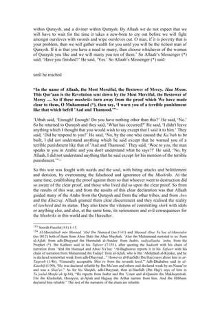 within Quraysh, and a diviner within Quraysh. By Allaah we do not expect that we
will have to wait for the time it takes a new-born to cry out before we will fight
amongst oursleves with swords and wipe oursleves out. O man, if it is poverty that is
your problem, then we will gather wealth for you until you will be the richest man of
Quraysh. If it is that you have a need to marry, then choose whichever of the women
of Quraysh you like and we will marry you ten of them.’ So Allaah’s Messenger (*)
said, ‘Have you finished?’ He said, ‘Yes.’ So Allaah’s Messenger (*) said:
until he reached
“In the name of Allaah, the Most Merciful, the Bestower of Mercy. Haa Meem.
This Qur'aan is the Revelation sent down by the Most Merciful, the Bestower of
Mercy .... So if these mushriks turn away from the proof which We have made
clear to them, O Muhammad (*), then say, ‘I warn you of a terrible punishment
like that which befell ’Aad and Thamood.’”153
’Utbah said, ‘Enough! Enough! Do you have nothing other than this?’ He said, ‘No.’
So he returned to Quraysh and they said, ‘What has occurred?’ He said, ‘I didn't leave
anything which I thought that you would wish to say except that I said it to him.’ They
said, ‘Did he respond to you?’ He said, ‘No, by the one who caused the Ka’bah to be
built, I did not understand anything which he said except that he warned you of a
terrible punishment like that of ’Aad and Thamood.’ They said, ‘Woe to you, the man
speaks to you in Arabic and you don't understand what he says?!’ He said, ‘No, by
Allaah, I did not understand anything that he said except for his mention of the terrible
punishment.’”154
So this war was fought with words and the soul, with biting attacks and belittlement
and derision, by overcoming the falsehood and ignorance of the Mushriks. At the
same time, establishing the proof against them so that whoever went to destruction did
so aware of the clear proof, and those who lived did so upon the clear proof. So from
the results of this war, and from the results of this clear declaration was that Allaah
guided many of the Arabs from the Quraysh and from the other tribes, and from Aws
and the Khazraj. Allaah granted them clear discernment and they realised the reality
of tawheed and its status. They also knew the vileness of committing shirk with idols
or anything else, and also, at the same time, its seriousness and evil consequences for
the Mushriks in this world and the Hereafter.
153 Soorah Fussilat (41):1-13.
154 Al-Muntakhab min Musnad ’Abd Ibn Humayd (no.1141) and Musnad Abee Ya’laa al-Mawsulee
(no.1812) both of them from Aboo Bakr ibn Abee Shaybah: ’Alee ibn Muhammad narrated to us: from
al-Ajlah: from adh-Dhayyaal ibn Hurmulah al-Asadee: from Jaabir, radiyallaahu ’anhu, from the
Prophet (*). Ibn Katheer said in his Tafseer (7/151), after quoting the hadeeth with his chain of
narration from ’Abd ibn Humayd and Aboo Ya’laa: “Al-Baghawee reports it in his Tafseer with his
chain of narration from Muhammad ibn Fudayl: from al-Ajlah, who is Ibn ’Abdullaah al-Kindee, and he
is declared somewhat weak from adh-Dhayyaal...” However al-Haafidh (Ibn Hajr) says about him in at-
Taqreeb (1/46), “Generally acceptable Shee’ee from the seventh level.” Adh-Dhahabee said in al-
Kaashif (1/99), “He was declared reliable by Ibn Ma’een and others and declared weak by an-Nasaa’ee
and was a Shee'ee.” As for his Shaykh, adh-Dhayyaal, then al-Haafidh (Ibn Hajr) says of him in
Ta’jeelul-Manfa’ah (p.84), “He reports from Jaabir and Ibn ’Umar and al-Qaasim ibn Mukhaymirah.
Fitr ibn Khaleefah, Husayyin, al-Ajlah and Hajjaaj ibn Arlhat narrate from him. And Ibn Hibbaan
declared him reliable.” The rest of the narrators of the chain are reliable.
 