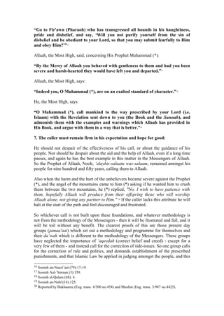 “Go to Fir'awn (Pharaoh) who has transgressed all bounds in his haughtiness,
pride and disbelief, and say, ‘Will you not purify yourself from the sin of
disbelief and be obedient to your Lord, so that you may submit fearfully to Him
and obey Him?’”16
Allaah, the Most High, said, concerning His Prophet Muhammad (*):
“By the Mercy of Allaah you behaved with gentleness to them and had you been
severe and harsh-hearted they would have left you and departed.”17
Allaah, the Most High, says:
“Indeed you, O Muhammad (*), are on an exalted standard of character.”18
He, the Most High, says:
“O Muhammad (*), call mankind to the way prescribed by your Lord (i.e.
Islaam) with the Revelation sent down to you (the Book and the Sunnah), and
admonish them with the examples and warnings which Allaah has provided in
His Book, and argue with them in a way that is better.”19
7. The caller must remain firm in his expectation and hope for good:
He should not despair of the effectiveness of his call, or about the guidance of his
people. Nor should he despair about the aid and the help of Allaah, even if a long time
passes, and again he has the best example in this matter in the Messengers of Allaah.
So the Prophet of Allaah, Nooh, ‘alayhis-salaatu was-salaam, remained amongst his
people for nine hundred and fifty years, calling them to Allaah.
Also when the harm and the hurt of the unbelievers became severe against the Prophet
(*), and the angel of the mountains came to him (*) asking if he wanted him to crush
them between the two mountains, he (*) replied, "No, I wish to have patience with
them, hopefully Allaah will produce from their offspring those who will worship
Allaah alone, not giving any partner to Him." 20
If the caller lacks this attribute he will
halt at the start of the path and feel discouraged and frustrated.
So whichever call is not built upon these foundations, and whatever methodology is
not from the methodology of the Messengers - then it will be frustrated and fail, and it
will be toil without any benefit. The clearest proofs of this are those present day
groups (jamaa'aat) which set out a methodology and programme for themselves and
their da’wah which is different to the methodology of the Messengers. These groups
have neglected the importance of ‘aqeedah (correct belief and creed) - except for a
very few of them - and instead call for the correction of side-issues. So one group calls
for the correction of rule and politics, and demands establishment of the prescribed
punishments, and that Islamic Law be applied in judging amongst the people, and this
16 Soorah an-Naazi’aat (79):17-19.
17 Soorah Aal-’Imraan (3):159.
18 Soorah al-Qalam (68): 4.
19 Soorah an-Nahl (16):125.
20 Reported by Bukhaaree (Eng. trans. 4/300 no.454) and Muslim (Eng. trans. 3/987 no.4425).
 