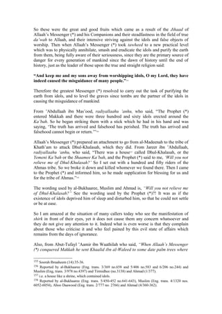 So these were the great and good fruits which came as a result of the Jihaad of
Allaah’s Messenger (*) and his Companions and their steadfastness in the field of true
da’wah to Allaah, and their intensive striving against the idols and false objects of
worship. Then when Allaah’s Messenger (*) took tawheed to a new practical level
which was to physically annihilate, smash and eradicate the idols and purify the earth
from them, being fully aware of their seriousness, since they are the primary source of
danger for every generation of mankind since the dawn of history until the end of
history, just as the leader of those upon the true and straight religion said:
“And keep me and my sons away from worshipping idols, O my Lord, they have
indeed caused the misguidance of many people.”155
Therefore the greatest Messenger (*) resolved to carry out the task of purifying the
earth from idols, and to level the graves since tombs are the partner of the idols in
causing the misguidance of mankind.
From ’Abdullaah ibn Mas’ood, radiyallaahu ‘anhu, who said, “The Prophet (*)
entered Makkah and there were three hundred and sixty idols erected around the
Ka’bah. So he began striking them with a stick which he had in his hand and was
saying, ‘The truth has arrived and falsehood has perished. The truth has arrived and
falsehood cannot begin or return.’”156
Allaah’s Messenger (*) prepared an attachment to go from al-Madeenah to the tribe of
Khath’am to attack Dhul-Khalasah, which they did. From Jareer ibn ’Abdullaah,
radiyallaahu ‘anhu, who said, “There was a house157
called Dhul-Khalasah, or the
Yemeni Ka’bah or the Shaamee Ka’bah, and the Prophet (*) said to me, ‘Will you not
relieve me of Dhul-Khulasah?’ So I set out with a hundred and fifty riders of the
Ahmas tribe. So we broke it down and killed whomever we found there. Then I came
to the Prophet (*) and informed him, so he made supplication for blessing for us and
for the tribe of Ahmas.”158
The wording used by al-Bukhaaree, Muslim and Ahmad is, “Will you not relieve me
of Dhul-Khalasah?” See the wording used by the Prophet (*)?! It was as if the
existence of idols deprived him of sleep and disturbed him, so that he could not settle
or be at ease.
So I am amazed at the situation of many callers today who see the manifestation of
shirk in front of their eyes, yet it does not cause them any concern whatsoever and
they do not give any attention to it. Indeed what is even worse is that they complain
about those who criticise it and who feel pained by this evil state of affairs which
remains from the days of ignorance.
Also, from Abut-Tufayl ’Aamir ibn Waathilah who said, “When Allaah’s Messenger
(*) conquered Makkah he sent Khaalid ibn al-Waleed to some date palm trees where
155 Soorah Ibraaheem (14):35-36.
156 Reported by al-Bukhaaree (Eng. trans. 3/369 no.658 and 5/406 no.583 and 6/206 no.244) and
Muslim (Eng, trans. 3/978 no.4397) and Tirmidhee (no.3138) and Ahmad (1/377).
157 i.e. a house like a shrine, which contained idols.
158 Reported by al-Bukhaaree (Eng. trans. 5/450-452 no.641-643), Muslim (Eng. trans. 4/1320 nos.
6052-6054), Aboo Daawood (Eng. trans. 2/777 no. 2766) and Ahmad (4/360-362).
 
