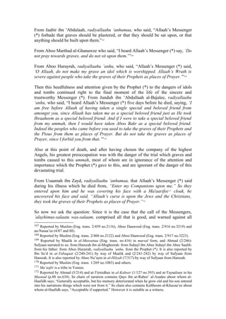 From Jaabir ibn ’Abdulaah, radiyallaahu ‘anhumaa, who said, “Allaah’s Messenger
(*) forbade that graves should be plastered, or that they should be sat upon, or that
anything should be built upon them.”167
From Aboo Marthad al-Ghanawee who said, “I heard Allaah’s Messenger (*) say, ‘Do
not pray towards graves, and do not sit upon them.’”168
From Aboo Hurayrah, radiyallaahu ‘anhu, who said, “Allaah’s Messenger (*) said,
‘O Allaah, do not make my grave an idol which is worshipped. Allaah’s Wrath is
severe against people who take the graves of their Prophets as places of Prayer.’”169
Then this heedfulness and attention given by the Prophet (*) to the dangers of idols
and tombs continued right to the final moment of the life of the sincere and
trustworthy Messenger (*). From Jundub ibn ’Abdullaah al-Bajalee, radiyallaahu
‘anhu, who said, “I heard Allaah’s Messenger (*) five days before he died, saying, ‘I
am free before Allaah of having taken a single special and beloved friend from
amongst you, since Allaah has taken me as a special beloved friend just as He took
Ibraaheem as a special beloved friend. And if I were to take a special beloved friend
from my ummah, then I would have taken Aboo Bakr as a special beloved friend.
Indeed the peoples who came before you used to take the graves of their Prophets and
the Pious from them as places of Prayer. But do not take the graves as places of
Prayer, since I forbid you from that.’”170
Also at this point of death, and after having chosen the company of the highest
Angels, his greatest preoccupation was with the danger of the trial which graves and
tombs caused to this ummah, most of whom are in ignorance of the attention and
importance which the Prophet (*) gave to this, and are ignorant of the danger of this
devastating trial.
From Usaamah ibn Zayd, radiyallaahu ‘anhumaa, that Allaah’s Messenger (*) said
during his illness which he died from, “Enter my Companions upon me.” So they
entered upon him and he was covering his face with a Ma'aarifee171
cloak, he
uncovered his face and said, “Allaah’s curse is upon the Jews and the Christians,
they took the graves of their Prophets as places of Prayer.”172
So now we ask the question: Since it is the case that the call of the Messengers,
’alayhimus-salaatu was-salaam, comprised all that is good, and warned against all
167 Reported by Muslim (Eng. trans. 2/459 no.2116), Aboo Daawood (Eng. trans. 2/916 no.3219) and
an-Nasaa’ee (4/87 and 88).
168 Reported by Muslim (Eng. trans. 2/460 no.2122) and Aboo Daawood (Eng. trans. 2/917 no.3223).
169 Reported by Maalik in al-Muwattaa (Eng. trans. no.416) in mursal form, and Ahmad (2/246):
Sufyaan narrated to us: from Hamzah ibn al-Mugheerah: from Suhayl ibn Abee Suhayl ibn Abee Saalih:
from his father: from Aboo Hurairah, radiyallaahu ’anhu, from the Prophet (*). It is also reported by
Ibn Sa’d in at-Tabaqaat (2/240-241) by way of Maalik and (2/241-242) by way of Sufyaan from
Hamzah. It is also reported by Aboo Nu’aym in al-Hilyah (7/317) by way of Sufyaan from Hamzah.
170 Reported by Muslim (Eng .trans. 1/269 no.1083) and others.
171 Ma’aafir is a tribe in Yemen.
172 Reported by Ahmad (5/214) and at-Tirmidhee in al-Kabeer (1/127 no.393) and at-Tayaalisee in his
Musnad (p.88 no.634). Its chain of naration contains Qays ibn ar-Rabee’ al-Asadee about whom al-
Haafidh says, “Generally acceptable, but his memory deteriorated when he grew old and his son entered
into his narrations things which were not from it.” Its chain also contains Kulthoom al-Khuzaa’ee about
whom al-Haafidh says, “Acceptable if supported.” However it is suitable as a witness.
 