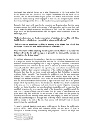 that is evil, then why is it that we see in what Allaah relates in His Book, and we find
in the Sunnah and the Seerah of our Prophet Muhammad (*) that their call to
tawheed, and the war which they waged against shirk and its manifestations, and its
causes and means, took up a very large part of their call, and occupied a great deal of
their lives, to the point that it was as if it was their sole preoccupying concern?
But as for their stance with regard to the tyrannical and despotic rulers, then that was a
secondary matter since shirk is the greatest of all oppression, and because their goal
was to make the people slaves and worshippers of their Lord, the Perfect and Most
High, it was not merely to remove one ruler and replace him with another. Allaah, the
Most High, says:
“Indeed Allaah does not forgive association of anything in worship with Him,
but He forgives what is lesser than shirk to whomever He pleases.”173
“Indeed whoever associates anything in worship with Allaah then Allaah has
forbidden Paradise for him, and his abode will be the Fire.”174
“And whoever worships anything else along with Allaah, then he is like one who
fell down from the sky and was ripped to pieces by the birds, or like one cast by
the wind to a far distant place.”175
So intellect, wisdom and the natural way therefore necessitates that the starting point
is to wage war against the danger of shirk, and that the call of the Prophets and their
followers should continue fighting it for as long as anything of it remains, or any form
or manifestation of it continues. So if a nation is afflicted by matters damaging to its
‘aqeedah, and shirk which destroys its ‘aqeedah, and also is beset by economic and
political problems, then where is wise treatment of the problems to begin?! As for the
Prophets, then they did not begin except with applying their full efforts to treating
problems facing ‘aqeedah. Then beginning by seeking to treat the most dangerous
problem is a matter about which all humans with intellect agree upon. So, for
example, if a person with intellect saw a snake and an ant moving towards a person,
then his intellect would lead him to hasten to repel or kill the snake due to the greater
danger which it poses to a person. It is not possible that he would divert his attention
to the ant, nor even to a thousand such ants. Also if a number of people possessing
intellect saw that a fierce lion and a number of rats attacked them all at once, then they
would all strive together to prevent the attack of the lion and they would forget all the
rats, even if a group of frogs came with them. And if a group of travellers came to a
point where they had no choice but to take one of two roads: the first passed by
volcanoes which were emitting flames and fire, and flinging out rocks and boulders.
Then the second road passed through areas of thorny bushes, and sun-baked ground
and was subject to the heat of the sun. Then anyone with intellect would not choose
except to take the second road.
So now let us think about the most severe problems and ills. I mean the problems in
political affairs, social affairs and economic affairs, and the worst of these is
corruption in matters relating to rulership and judgement. Then let us weigh this
173 Soorah an-Nisaa (4):48.
174 Soorah al-Maa’idah (5):72.
175 Soorah al-Hajj (22):30-31.
 