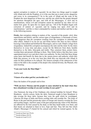 against corruption in matters of ‘aqeedah. So are these two things equal in weight
with Allaah and with the Prophets, or is it the case that one is more severe, dangerous
and worse in its consequences?!! So in the scale of Allaah and the scale of the
Prophets the most dangerous of these two, and the one which has the greater demand
for attention throughout the ages, and with all the Messengers, is shirk and its
manifestations, whose evil and corruption cannot be matched by any other evil no
matter how great. So upon this we repeat and say, “All of the Prophets began with
correction of matters of ‘aqeedah, and by waging war upon shirk and its
manifestations,” and this is what is demanded by wisdom and intellect and that is due
to the following reasons:
Firstly, that corruption relating to matters of the ‘aqeedah of the people: shirk, false
superstitions and beliefs, and the various types of misguidance, is thousands of times
more dangerous than the corruption resulting from the corruption in rulership and
other affairs. Indeed if we do not say and firmly believe this then we have without
knowing it discredited and belittled the Messengers, and we seek Allaah’s refuge from
misguidance. Indeed this corruption encompasses the ruler and the ruled. So the rulers
themselves in every time and place, except for the Believers from them, humble
themselves to the idols, false-gods and tombs. They construct them, protect them,
worship them and present offerings to them. They firmly believe that they have some
supernatural power over and above their own authority. So they hold that these things
cause harm and benefit for them due to the unseen power and authority which they
think they possess, or at the very least they think they can intercede with Allaah in
order for their problems to be reduced. The clearest example of the submission of the
rulers to the idols is the example of the despot who claimed divinity, the Pharaoh, who
said, boasting:
“I am your Lord, the Most High.”176
And he said:
“I know of no other god for you besides me.”177
Since the leaders of his people said to him:
“Will you leave Moosaa and his people to cause mischief in the land when they
have abandoned worship of you and worship of your gods?”178
Also Namrood, the king of the Chaldeans who claimed lordship for himself. When
Ibraaheem, ‘alayhis-salaam, broke the idols, Namrood sought to burn Ibraaheem to
take revenge for these idols, because they were the gods which he worshipped.
Likewise the kings of India and Persia worship idols and worship fire. The kings of
Rome in the past and the present-day rulers of Europe and America worship the cross
and worship images. And how many of the past and present-day rulers of the Muslims
are afflicted by the trial caused by the dead, so that they build tombs over them, and
their hearts are attached to them in love, hope and fear. They fall into that which
Allaah’s Messenger (*) feared for his ummah and which he warned against. So the
176 Soorah an-Naazi’aat (79):24.
177 Soorah al-Qasas (28):38.
178 Soorah al-A’raaf (7):127.
 
