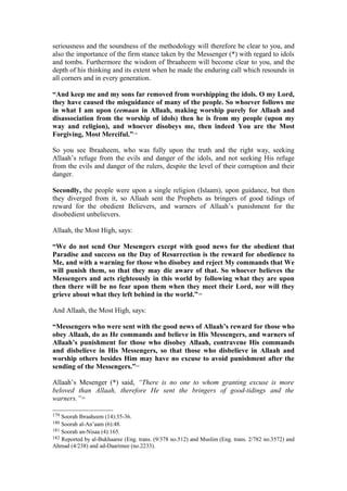 seriousness and the soundness of the methodology will therefore be clear to you, and
also the importance of the firm stance taken by the Messenger (*) with regard to idols
and tombs. Furthermore the wisdom of Ibraaheem will become clear to you, and the
depth of his thinking and its extent when he made the enduring call which resounds in
all corners and in every generation.
“And keep me and my sons far removed from worshipping the idols. O my Lord,
they have caused the misguidance of many of the people. So whoever follows me
in what I am upon (eemaan in Allaah, making worship purely for Allaah and
disassociation from the worship of idols) then he is from my people (upon my
way and religion), and whoever disobeys me, then indeed You are the Most
Forgiving, Most Merciful.”179
So you see Ibraaheem, who was fully upon the truth and the right way, seeking
Allaah’s refuge from the evils and danger of the idols, and not seeking His refuge
from the evils and danger of the rulers, despite the level of their corruption and their
danger.
Secondly, the people were upon a single religion (Islaam), upon guidance, but then
they diverged from it, so Allaah sent the Prophets as bringers of good tidings of
reward for the obedient Believers, and warners of Allaah’s punishment for the
disobedient unbelievers.
Allaah, the Most High, says:
“We do not send Our Mesengers except with good news for the obedient that
Paradise and success on the Day of Resurrection is the reward for obedience to
Me, and with a warning for those who disobey and reject My commands that We
will punish them, so that they may die aware of that. So whoever believes the
Messengers and acts righteously in this world by following what they are upon
then there will be no fear upon them when they meet their Lord, nor will they
grieve about what they left behind in the world.”180
And Allaah, the Most High, says:
“Messengers who were sent with the good news of Allaah’s reward for those who
obey Allaah, do as He commands and believe in His Messengers, and warners of
Allaah’s punishment for those who disobey Allaah, contravene His commands
and disbelieve in His Messengers, so that those who disbelieve in Allaah and
worship others besides Him may have no excuse to avoid punishment after the
sending of the Messengers.”181
Allaah’s Mesenger (*) said, “There is no one to whom granting excuse is more
beloved than Allaah, therefore He sent the bringers of good-tidings and the
warners.”182
179 Soorah Ibraaheem (14):35-36.
180 Soorah al-An’aam (6):48.
181 Soorah an-Nisaa (4):165.
182 Reported by al-Bukhaaree (Eng. trans. (9/378 no.512) and Muslim (Eng. trans. 2/782 no.3572) and
Ahmad (4/238) and ad-Daarimee (no.2233).
 