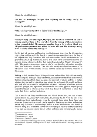 Allaah, the Most High, says:
“So are the Messengers charged with anything but to clearly convey the
Message?”183
Allaah, the Most High, says:
“The Messenger’s duty is but to clearly convey the Message.”184
Allaah, the Most High, says:
“So if you deny Our Messenger, O people, and reject his command for you to
worship your Lord and to free yourselves from the worship of idols, then nations
before you denied their Messengers who called them to the truth, so Allaah sent
His punishment upon them and will do the same with you. The Messenger's duty
is but to clearly convey the Message.”185
So this duty of warning and bringing good tidings and conveying the Message is a
very exalted, sublime and lofty duty. It is enough in this regard that it was the duty of
the Prophets and fully concorded with their lofty station, since it the hardest and the
greatest task taken up by mankind. It was then taken up by their inheritors from the
true and sincere callers who follow their methodolgy, therefore Allaah’s Mesenger (*)
said, “The people who are most severely tried are the Prophets, then those most like
them, then those most like them.” We have also already mentioned the extent of the
difficulties faced by the caller to tawheed and that others are unable to persevere in
this sphere.
Thirldy, Allaah, the One free of all imperfections, and the Most High, did not start by
commanding and making it a duty upon them, as is seen from the stories of their lives,
that they should establish states and cause the downfall of others, and this is perfect
wisdom since the call to establish a state attracts the seekers of this world, and those
who seek after self-elevation and positions of power, and those who have personal
goals and grudges, and aspirations and ambitions.186
So these types of people quickly
respond to the call to establish a state which they think will enable them to attain their
goals, their desires and their ambitions.
Due to the like of these considerations, and Allaah knows best, and due to other
reasons known by Allaah, the Creator, the All-Knowing, the All-Wise, the calls of the
Prophets and their methodologies were far removed from using these flashy and
attractive slogans or those which clearly appeal to short-term ambitions and desires.
Rather they followed a methodology which is wise, unblemished and noble. It
involves being tried and tested. So they are followed upon this way and believed in by
every true and sincere person free of selfish ambitions and personal goals. Such a
183 Soorah an-Nahl (16):35.
184 Soorah an-Noor (24):54.
185 Soorah al-’Ankaaboot (29):18.
186 As has happened with many political calls, and from the latest of them the call of the Ikhwaanul-
Muslimeen who have been joined by the like of those called “the free officers” and many people with
self interest.
 