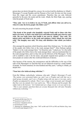 person does not desire through his eemaan, his tawheed and his obedience to Allaah’s
Messenger (*) except Paradise and the Pleasure of his Lord. He does not fear except
from His Anger and His severe punishment. Therefore they are only followed
generally by the poor, the needy and the weak. Allaah, the Most High, says, quoting
what the people of Nooh said:
“They said, ‘Are we to believe in you, O Nooh, and affirm what you call us to,
when it is only the lowly people who follow you?’”187
He said concerning the people of Saalih:
“The heads of the people who haughtily rejected Faith said to those who they
held to be lowly, to those who believed in and followed Saalih and what he came
with, ‘Do you really know that Saalih is one sent by Allaah?’ They said, ‘We
indeed attest and believe in the truth and guidance which Allaah has sent him
with.’ The haughty ones said, ‘We deny and disbelieve that which you believe
in.’”188
Also amongst the questions which Heraclius asked Aboo Sufyaan was, “Is it the noble
of the people who follow him or the weak amongst them?” Aboo Sufyaan replied,
“Rather it is the weak amongst them.” So Heraclius said, “I asked you ‘Is it the noble
of the people who follow him or the weak amongst them,’ and you mentioned that it is
the weak amongst them, and it is they who are the followers of the Mesengers.” So the
call to establish a state is far far easier, and people respond more quickly to it since
most people are seekers after this world and followers of desires.
Also because of the reasons, the consequences and the difficulties in the way of the
calls of the Messengers we find that they are not followed except by a small number
of people. So Nooh remained, for nine hundred and fifty years,189
calling to Allaah, yet
despite this:
“None but a few believed along with him.”190
From Ibn 'Abbaas, radiyallaahu ‘anhumaa, who said, “Allaah’s Messenger (*) said,
‘The nations were presented before me, and I saw a Prophet and with him was a
small group of people, and I saw a Prophet along with one man or two men, and a
Prophet accompanied by nobody. Then I saw a huge crowd of people and I thought
that they were my ummah. So it was said to me, “This is Moosaa and his people. But
rather look to the horizon.” So I looked and saw a huge crowd, so it was said to me,
“This is your ummah, and from them are seventy thousand who will enter Paradise
without any reckoning.”’”191
187 Soorah ash-Shu’araa (36):111.
188 Soorah al-A’raaf (7):75-76.
189 Soorah al-’Ankaaboot (29):14.
190 Soorah Hood (11):40.
191 Reported by al-Bukhaaree (Eng. trans. 7/407 no.606 and 8/359 no.549) and Muslim (Eng. trans
1/141 no.625) and Ahmad (1/271).
 