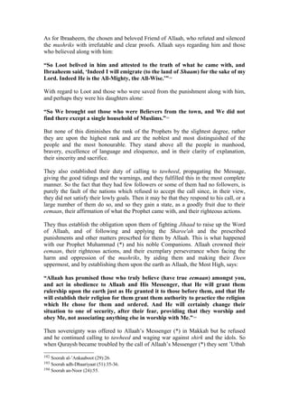 As for Ibraaheem, the chosen and beloved Friend of Allaah, who refuted and silenced
the mushriks with irrefutable and clear proofs. Allaah says regarding him and those
who believed along with him:
“So Loot belived in him and attested to the truth of what he came with, and
Ibraaheem said, ‘Indeed I will emigrate (to the land of Shaam) for the sake of my
Lord. Indeed He is the All-Mighty, the All-Wise.’”192
With regard to Loot and those who were saved from the punishment along with him,
and perhaps they were his daughters alone:
“So We brought out those who were Believers from the town, and We did not
find there except a single household of Muslims.”193
But none of this diminishes the rank of the Prophets by the slightest degree, rather
they are upon the highest rank and are the noblest and most distinguished of the
people and the most honourable. They stand above all the people in manhood,
bravery, excellence of language and eloquence, and in their clarity of explanation,
their sincerity and sacrifice.
They also established their duty of calling to tawheed, propagating the Message,
giving the good tidings and the warnings, and they fulfilled this in the most complete
manner. So the fact that they had few followers or some of them had no followers, is
purely the fault of the nations which refused to accept the call since, in their view,
they did not satisfy their lowly goals. Then it may be that they respond to his call, or a
large number of them do so, and so they gain a state, as a goodly fruit due to their
eemaan, their affirmation of what the Prophet came with, and their righteous actions.
They thus establish the obligation upon them of fighting Jihaad to raise up the Word
of Allaah, and of following and applying the Sharee'ah and the prescribed
punishments and other matters prescrbed for them by Allaah. This is what happened
with our Prophet Muhammad (*) and his noble Companions. Allaah crowned their
eemaan, their righteous actions, and their exemplary perseverance when facing the
harm and oppression of the mushriks, by aiding them and making their Deen
uppermost, and by establishing them upon the earth as Allaah, the Most High, says:
“Allaah has promised those who truly believe (have true eemaan) amongst you,
and act in obedience to Allaah and His Messenger, that He will grant them
rulership upon the earth just as He granted it to those before them, and that He
will establish their religion for them grant them authority to practice the religion
which He chose for them and ordered. And He will certainly change their
situation to one of security, after their fear, providing that they worship and
obey Me, not associating anything else in worship with Me.”194
Then sovereignty was offered to Allaah’s Messenger (*) in Makkah but he refused
and he continued calling to tawheed and waging war against shirk and the idols. So
when Quraysh became troubled by the call of Allaah’s Messenger (*) they sent ’Utbah
192 Soorah al-’Ankaaboot (29):26.
193 Soorah adh-Dhaariyaat (51):35-36.
194 Soorah an-Noor (24):55.
 
