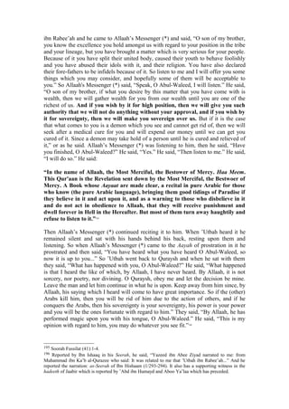 ibn Rabee’ah and he came to Allaah’s Messenger (*) and said, “O son of my brother,
you know the excellence you hold amongst us with regard to your position in the tribe
and your lineage, but you have brought a matter which is very serious for your people.
Because of it you have split their united body, caused their youth to behave foolishly
and you have abused their idols with it, and their religion. You have also declared
their fore-fathers to be infidels because of it. So listen to me and I will offer you some
things which you may consider, and hopefully some of them will be acceptable to
you.” So Allaah's Messenger (*) said, “Speak, O Abul-Waleed, I will listen.” He said,
“O son of my brother, if what you desire by this matter that you have come with is
wealth, then we will gather wealth for you from our wealth until you are one of the
richest of us. And if you wish by it for high position, then we will give you such
authority that we will not do anything without your approval, and if you wish by
it for sovereignty, then we will make you sovereign over us. But if it is the case
that what comes to you is a demon which you see and cannot get rid of, then we will
seek after a medical cure for you and will expend our money until we can get you
cured of it. Since a demon may take hold of a person until he is cured and relieved of
it,” or as he said. Allaah’s Messenger (*) was listening to him, then he said, “Have
you finished, O Abul-Waleed?” He said, “Yes.” He said, “Then listen to me.” He said,
“I will do so.” He said:
“In the name of Allaah, the Most Merciful, the Bestower of Mercy. Haa Meem.
This Qur'aan is the Revelation sent down by the Most Merciful, the Bestwoer of
Mercy. A Book whose Aayaat are made clear, a recital in pure Arabic for those
who know (the pure Arabic language), bringing them good tidings of Paradise if
they believe in it and act upon it, and as a warning to those who disbelieve in it
and do not act in obedience to Allaah, that they will receive punishment and
dwell forever in Hell in the Hereafter. But most of them turn away haughtily and
refuse to listen to it.”195
Then Allaah’s Messenger (*) continued reciting it to him. When ’Utbah heard it he
remained silent and sat with his hands behind his back, resting upon them and
listening. So when Allaah’s Messenger (*) came to the Aayah of prostration in it he
prostrated and then said, “You have heard what you have heard O Abul-Waleed, so
now it is up to you...” So ’Utbah went back to Quraysh and when he sat with them
they said, “What has happened with you, O Abul-Waleed?” He said, “What happened
is that I heard the like of which, by Allaah, I have never heard. By Allaah, it is not
sorcery, nor poetry, nor divining. O Quraysh, obey me and let the decision be mine.
Leave the man and let him continue in what he is upon. Keep away from him since, by
Allaah, his saying which I heard will come to have great importance. So if the (other)
Arabs kill him, then you will be rid of him due to the action of others, and if he
conquers the Arabs, then his sovereignty is your sovereignty, his power is your power
and you will be the ones fortunate with regard to him.” They said, “By Allaah, he has
performed magic upon you with his tongue, O Abul-Waleed.” He said, “This is my
opinion with regard to him, you may do whatever you see fit.”196
195 Soorah Fussilat (41):1-4.
196 Reported by Ibn Ishaaq in his Seerah, he said, “Yazeed ibn Abee Ziyad narrated to me: from
Muhammad ibn Ka’b al-Qurazee who said: It was related to me that ’Utbah ibn Rabee’ah...” And he
reported the narration: as-Seerah of Ibn Hishaam (1/293-294). It also has a supporting witness in the
hadeeth of Jaabir which is reported by ’Abd ibn Humayd and Aboo Ya’laa which has preceded.
 