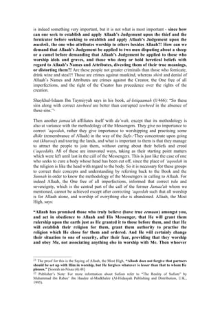 is indeed something very important, but it is not what is most important - since how
can one seek to establish and apply Allaah’s Judgement upon the thief and the
fornicator before seeking to establish and apply Allaah’s Judgement upon the
mushrik, the one who attributes worship to others besides Allaah?! How can we
demand that Allaah’s Judgement be applied to two men disputing about a sheep
or a camel before demanding that Allaah’s Judgement be applied to those who
worship idols and graves, and those who deny or hold heretical beliefs with
regard to Allaah’s Names and Attributes, divesting them of their true meanings,
or distorting them?! Are these people not greater criminals than those who fornicate,
drink wine and steal?! Those are crimes against mankind, whereas shirk and denial of
Allaah’s Names and Attributes are crimes against the Creator, the One free of all
imperfections, and the right of the Creator has precedence over the rights of the
creation.
Shaykhul-Islaam Ibn Taymiyyah says in his book, al-Istiqaamah (1/466): “So these
sins along with correct tawheed are better than corrupted tawheed in the absence of
these sins.”21
Then another jamaa'ah affiliates itself with da’wah, except that its methodology is
also at variance with the methodology of the Messengers. They give no importance to
correct ‘aqeedah, rather they give importance to worshipping and practising some
dhikr (remembrance of Allaah) in the way of the Sufis.22
They concentrate upon going
out (khurooj) and touring the lands, and what is important to them is that they manage
to attract the people to join them, without caring about their beliefs and creed
(‘aqeedah). All of these are innovated ways, taking as their starting point matters
which were left until last in the call of the Messengers. This is just like the case of one
who seeks to cure a body whose head has been cut off, since the place of ‘aqeedah in
the religion is like the head with regard to the body. So it is necessary for these groups
to correct their concepts and understanding by referring back to the Book and the
Sunnah in order to know the methodology of the Messengers in calling to Allaah. For
indeed Allaah, the One free of all imperfections, informed that correct rule and
sovereignty, which is the central part of the call of the former Jamaa'ah whom we
mentioned, cannot be achieved except after correcting ‘aqeedah such that all worship
is for Allaah alone, and worship of everything else is abandoned. Allaah, the Most
High, says:
“Allaah has promised those who truly believe (have true eemaan) amongst you,
and act in obedience to Allaah and His Messenger, that He will grant them
rulership upon the earth just as He granted it to those before them, and that He
will establish their religion for them, grant them authority to practise the
religion which He chose for them and ordered. And He will certainly change
their situation to one of security, after their fear, providing that they worship
and obey Me, not associating anything else in worship with Me. Then whoever
21 The proof for this is the Saying of Allaah, the Most High, “Allaah does not forgive that partners
should be set up with Him in worship, but He forgives whatever is lesser than that to whom He
pleases.” [Soorah an-Nisaa (4):48]
22 Publisher’s Note: For more information about Sufism refer to “The Reality of Sufism” by
Muhammad ibn Rabee’ ibn Haadee al-Madkhalee (Al-Hidaayah Publishing and Distribution, U.K.,
1995).
 