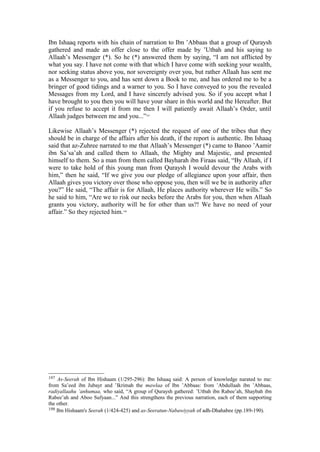 Ibn Ishaaq reports with his chain of narration to Ibn ’Abbaas that a group of Quraysh
gathered and made an offer close to the offer made by ’Utbah and his saying to
Allaah’s Messenger (*). So he (*) answered them by saying, “I am not afflicted by
what you say. I have not come with that which I have come with seeking your wealth,
nor seeking status above you, nor sovereignty over you, but rather Allaah has sent me
as a Messenger to you, and has sent down a Book to me, and has ordered me to be a
bringer of good tidings and a warner to you. So I have conveyed to you the revealed
Messages from my Lord, and I have sincerely advised you. So if you accept what I
have brought to you then you will have your share in this world and the Hereafter. But
if you refuse to accept it from me then I will patiently await Allaah’s Order, until
Allaah judges between me and you...”197
Likewise Allaah’s Messenger (*) rejected the request of one of the tribes that they
should be in charge of the affairs after his death, if the report is authentic. Ibn Ishaaq
said that az-Zuhree narrated to me that Allaah’s Messenger (*) came to Banoo ’Aamir
ibn Sa’sa’ah and called them to Allaah, the Mighty and Majestic, and presented
himself to them. So a man from them called Bayharah ibn Firaas said, “By Allaah, if I
were to take hold of this young man from Quraysh I would devour the Arabs with
him,” then he said, “If we give you our pledge of allegiance upon your affair, then
Allaah gives you victory over those who oppose you, then will we be in authority after
you?” He said, “The affair is for Allaah, He places authority wherever He wills.” So
he said to him, “Are we to risk our necks before the Arabs for you, then when Allaah
grants you victory, authority will be for other than us?! We have no need of your
affair.” So they rejected him.198
197 As-Seerah of Ibn Hishaam (1/295-296): Ibn Ishaaq said: A person of knowledge narated to me:
from Sa’eed ibn Jubayr and ’Ikrimah the mawlaa of Ibn ’Abbaas: from ’Abdullaah ibn ’Abbaas,
radiyallaahu ’anhumaa, who said, “A group of Quraysh gathered: ’Utbah ibn Rabee’ah, Shaybah ibn
Rabee’ah and Aboo Sufyaan...” And this strengthens the previous narration, each of them supporting
the other.
198 Ibn Hishaam's Seerah (1/424-425) and as-Seeratun-Nabawiyyah of adh-Dhahabee (pp.189-190).
 