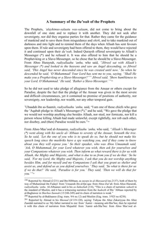 A Summary of the Da’wah of the Prophets
The Prophets, ’alayhimus-salaatu was-salaam, did not come to bring about the
downfall of one state and to replace it with another. They did not seek after
sovereignty, nor did they organise parties for that. Rather they came for the guidance
of mankind and to save them from misguidance and shirk, and to take mankind out of
darkness and into light and to remind them of the days when Allaah has sent favours
upon them. If rule and sovereignty had been offered to them, they would have rejected
it and continued upon their da’wah. Indeed Quraysh offered sovereignty to Allaah’s
Messenger (*) and he refused it. It was also offered to him that he should be a
Prophet-king or a Slave-Messenger, so he chose that he should be a Slave-Messenger.
From Aboo Hurayrah, radiyallaahu ‘anhu, who said, “Jibreel sat with Allaah’s
Messenger (*) and looked to the heavens and saw an Angel descending, so Jibreel
said, ‘This Angel has never descended since he was created until now.’ So when he
descended he said, ‘O Muhammad! Your Lord has sent me to you, saying, “Shall He
make you a Prophet-king or a Slave-Messenger?”” Jibreel said, ‘Show humbleness to
your Lord, O Muhammad.’ He said, ‘Rather a Slave-Messenger.’”199
So he did not used to take pledge of allegiance from the Ansaar or others except for
Paradise, despite the fact that the pledge of the Ansaar was given in the most severe
and difficult circumstances, yet it contained no promise of positions of authority, nor
sovereignty, nor leadership, nor wealth, nor any other temporal gain.
’Ubaadah ibn as-Saamit, radiyallaahu ‘anhu, said, “I am one of those chiefs who gave
the ’Aqabah pledge to Allaah’s Messenger (*),” and he said, “We gave the pledge that
we would not worship anything else besides Allaah, nor steal, nor fornicate, nor kill a
person whose killing Allaah had made unlawful, except rightfully, nor rob each other,
nor disobey, and (then) Paradise would be ours.”200
From Aboo Mas’ood al-Ansaaree, radiyallaahu ‘anhu, who said, “Allaah’s Mesenger
(*) went along with his uncle al-’Abbaas to seventy of the Ansaar, beneath the tree.
So he said, ‘Let the one of you who is to speak do so, but he should not make his
speech long since the mushriks have a spy watching you, and if they come to know
about you they will expose you.’ So their speaker, who was Aboo Umaamah said,
‘Ask, O Muhammad, for your Lord whatever you wish, then ask for yourselves and
your Companions whatever you wish. Then inform us what reward there is for us with
Allaah, the Mighty and Majestic, and what is due to us from you if we do that.’ So he
said, ‘For my Lord, the Mighty and Majestic, I ask that you do not worship anything
besides Him, and for myself and my Companions I ask that you grant us shelter and
assist us, and defend us as you defend yourselves.’ They said, ‘So what is there for us
if we do that?’ He said, ‘Paradise is for you.’ They said, ‘Then we will do that for
you.’”201
199 Reported by Ahmad (2/231) and Ibn Hibbaan, as occurs in al-Mawaarid (no.2137), both of them by
way of Muhammad ibn Fudayl: from ’Umaarah ibn al-Qa’qaa: from Aboo Zur’ah: from Aboo Hurairah,
radiyallaahu ’anhu. Al-Albaanee said in his as-Saheehah (3/4), “This is a chain of narration saheeh to
the standard of Muslim, and it has a witnessing narration from the hadeeth of Ibn ’Abbaas reported by
al-Baghawee in Sharhus-Sunnah (13/248-249) and its chain of narration is weak.”
200 Reported by al-Bukhaaree (Eng. trans. 9/6 no.12) and Muslim (Eng. trans. 3/925 no.4238).
201 Reported by Ahmad in his Musnad (4/119-120), saying: Yahyaa ibn Abee Zakariyyaa ibn Abee
Zaaidah narrated to us: My father narrated to me: from ’Aamir - meaning ash-Sha’bee, then he reported
it with this chain of narration from Mujaalid: from ’Aamir ash-Sha’bee: from Aboo Mas’ood al-
 
