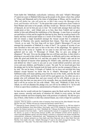 From Jaabir ibn ’Abdullaah, radiyallaahu ’anhumaa, who said, “Allaah’s Messenger
(*) spent ten years in Makkah following up the people in the places where they settled
in ’Ukaaz and Majannah and in the times of pilgrimage at Minaa, and he would say,
‘Who will shelter me, who will assist me, so that I may convey the Messages of my
Lord, and Paradise will be his?’ To the point that a man would arrive from Yemen or
from Mudarr and come to his people, and they would say: ‘Beware of the young man
of Quraysh, do not let him put you to trial.’ He would walk amongst them and they
would point at him - until Allaah sent us to him, then from Yathrib and we gave
shelter to him and affirmed the truthfulness of his Message. A man from us would go
out and believe in him and be taught the Qur'aan by him, then he would go back to his
family and they would accept Islaam as a result of his Islaam. To the point that there
did not remain a single household amongst the Ansaar except that it contained a
number of Muslims who openly manifested their Islaam. Then they all performed
’Umrah, so we said, ‘For how long will we leave Allaah’s Messenger (*) cast out
amongst the mountains of Makkah in a state of fear?!’ So a group of seventy of our
men travelled to him and came to him at the time of the pilgrimage. We agreed to
meet him in the ravine at ’Aqabah. So we came in ones and twos until we had all
gathered and we said, ‘O Messenger of Allaah. May we give you pledge of
allegiance?’ He said, ‘Give me the pledge that you will hear and obey, in that which is
pleasing to you and in that which is burdensome, in difficulty and in ease, and that you
order the good and forbid the evil, and that you speak for Allaah’s sake and do not
fear the reproach of anyone when speaking for Allaah’s sake, and that you assist me,
and defend me when I come to you just as you would defend yourselves and your
wives and your children, and Paradise is yours.’ He said, 'So we stood and gave him
the pledge and As’ad ibn Zuraarah took his hand, and he was the youngest of them, so
he said, ‘Do not be hasty, O People of Yathrib, for we have not travelled this long
distance except because we know that he is Allaah’s Messenger (*), and that
fulfilment today will mean splitting away from the rest of the Arabs, and that the best
of you will be killed, and that the sword will be used against you. So either you are a
people who will withstand that, and your reward will be with Allaah, or you are a
people who fear that you may prove to be cowardly, then you should make this clear,
and it will be an excuse for you with Allaah.’ They said, ‘Withhold, O Sa'd, for by
Allaah, we will not abandon this pledge ever, nor will we be robbed of it.’ So he took
it from us upon these conditions, and promised us Paradise in return for that.”202
So here also he would cultivate his Companions upon the Book and the Sunnah, and
upon eemaan, sincerity and purity of intention for Allaah in every action, far from
political methods and from tempting them with positions of authority. He did not give
any of them, either before or after they entered Islaam, any wish or hope for a position
Ansaaree. Then he reports it with this chain of narration from Ismaa’eel ibn Abee Khaalid: from ash-
Sha’bee who said, “Neither old men nor young men had heard a speech like it.”
202 Reported by Imaam Ahmad (3/322) who said, “’Abdur-Razzaaq narrated to us: Ma’mar related to
us: from Ibn Khuthaym: from Abuz-Zubayr: from Jaabir, and (3/339): Ishaaq ibn ’Eesaa narrated to us:
Yahyaa ibn Sulaym narrated to us: from ’Abdullaah ibn ’Uthmaan ibn Kuthaym: from Abuz-Zubayr:
that he narrated to him from Jaabir...” and he mentioned the hadeeth. It is reported by Ibn Hibbaan in
his Saheeh, as occurs in Mawaariduz-Zamaan (p.408), and al-Haakim (2/624) and he declared it
saheeh and adh-Dhahabee agreed, and Abuz-Zubayr’s narration is witnessed to by Imaam ash-Sha’bee,
rahimahullaah: al-Bazzaar, rahimahullaah, said, “Muhammad ibn Ma’mar narrated to us: Qubaysah
narrated to us: Sufyaan narrated to us: from Jaabir and Aboo Daawood, who is Abee Hind: from ash-
Sha’bee: from Jaabir who said, ‘Allaah's Messenger (*) said to the chiefs amongst the Ansaar, “You
will shelter me?” They said, “Yes, then what is there for us?” He said, “Paradise.”’”
 