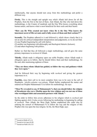 intellectually, that anyone should turn away from this methodology and prefer a
different way.
Firstly, This is the straight and upright way which Allaah laid down for all the
Prophets, from the first to the last of them. And Allaah, the One who laid down this
methodology, is the Creator of mankind, and the One Who knows everything about
human nature, and knows what is most beneficial for their souls and their hearts:
“How can He Who created not know when He is the One Who knows the
innermost secret of His servants and is fully aware of them and their actions?!”210
Secondly, The Prophets adhered to it and followed it, which shows clearly that it is
not an area for ijtihaad (independent interpretation and judgement), so we do not find:
(1) any Prophet beginning his call with Sufism;
(2) another one beginning with philosophy and theological rhetoric (kalaam);
(3) and others beginning with politics.
Rather we find that they all followed a single methodology, and all gave the same
primary importance to tawheed of Allaah.
Thirdly, Allaah made it obligatory upon our noble Prophet, whom Allaah made it
obligatory upon us to follow, that he should follow them and their methodology. So
He said, after mentioning eighteen of them:
“They are those whom Allaah has guided, so follow the way and guidance which
they were upon.”211
And he followed their way by beginning with tawheed and giving the greatest
importance to it.
Fourthly, since their call in its most complete form was to be seen in the call of
Ibraaheem, ‘alayhis-salaatus was-salaam, Allaah further emphasised the matter and
ordered our Prophet Muhammad (*) to follow his methodology. He says:
“Then We revealed to you, O Muhammad (*), that you should follow the religion
of Ibraaheem who was a Muslim upon the true religion and was not one of those
who worshipped idols and associated partners with Allaah.”212
So the order to follow him covers adherence to his religion which is tawheed and
fighting against shirk. It also covers following his methodolgy in beginning by calling
to tawheed. Then Allaah, the Most High, further emphasised this order also by
ordering the ummah of Muhammad (*) to follow the way and the religion of this
Prophet who was upon the true religion. So He, the Most High, says:
210 Soorah al-Mulk (67):14.
211 Soorah al-An’aam (6):90.
212 Soorah an-Nahl (16):123.
 