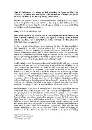 “Say, O Muhammad (*), Allaah has indeed spoken the Truth, so follow the
religion of Ibraaheem who was upright, upon the religion of Islaam, and he did
not make any share of his worship for any created being.”213
Therefore the ummah of Islaam is commanded to follow his religion and way. So just
as it is not permissible to act contrary to his religion, then likewise it is not
permissible to turn away from his methodology in calling to tawheed and fighting
shirk and its manifestaions and causes.
Fifthly, Allaah, the Most High, says:
“So if you disagree in any of the affairs of your religion, then refer it back to the
Book of Allaah and the Sunnah of His Messenger, if you truly believe in Allaah
and the Last Day. That is better for you in this world and the Hereafter, and
better in its final consequences.”214
So if we refer back to the Qur'aan we are informed that all of the Mesengers had as
their ‘aqeedah the ‘aqeedah of tawheed and that their call began with tawheed, and
that tawheed is the most important and greatest thing which they came with. We also
find that Allaah ordered our Prophet to follow them and to follow their methodology.
Then if we also refer back to the Messenger, we find that his call from start to finish
gave the greatest importance to tawheed and to fighting shirk and its manifestations
and causes, and we have already seen this in what has preceded.
Sixthly, Allaah created the creation and organised and ordered it with laws governing
its nature, and laws and prescriptions relating to and ordering its behaviour. So He
caused it to proceed upon natural laws which are such that if they were broken then
this creation would end in destruction. So He made the heavens and the earth, the
planets and the stars, the sun and the moon and provided laws by which they proceed,
and if they were to be broken then this creation would cease to be. From these natural
laws laid down by Allaah is that animals, humans and others cannot live except with a
spirit and a body. So if the spirit leaves the body then the body dies and rots, and this
body must be buried so that other animals are not harmed by its stench. Also from the
creational laws laid down by Allaah in the world of plants is that trees cannot stand
and survive except upon a trunk, so if the trunk is cut off then the branches die.
Then with regard to the world of prescribed laws, no system of prescribed laws can
stand except based on belief/creed (‘aqeedah). So if a system of prescribed laws has
no ‘aqeedah, then it will be ruined and will not remain as a correct and sound system
of prescribed laws. So, for example, the prescribed laws followed by Ibraaheem,
’alayhis-salaatu was-salaam, remained for centuries amongst the Arab nation, then
when ’Amr ibn Luhayy al-Khuzaa’ee entered shirk into it, then it became an
idolatrous system of laws and its reality changed and it became corrupted and ruined.
This was because it was the ‘aqeedah of tawheed which provided its firm foundation
upon which it stood. From Aboo Hurayrah, radiyallaahu ‘anhu, who said that
Allaah’s Messenger (*) said, “I saw ’Amr ibn ’Aamir al-Khuzaa’ee dragging his
intestines in the Fire. He was the first one who introduced the practice of setting
213 Soorah Aal-’Imraan (3):95.
214 Soorah an-Nisaa (4):59.
 