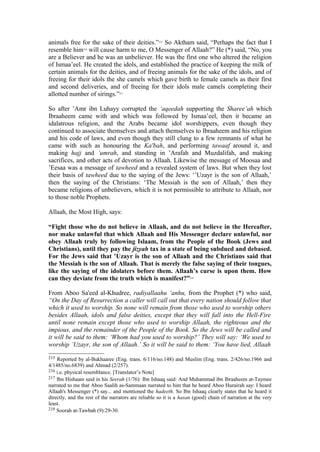 animals free for the sake of their deities.”215
So Aktham said, “Perhaps the fact that I
resemble him216
will cause harm to me, O Messenger of Allaah?” He (*) said, “No, you
are a Believer and he was an unbeliever. He was the first one who altered the religion
of Ismaa’eel. He created the idols, and established the practice of keeping the milk of
certain animals for the deities, and of freeing animals for the sake of the idols, and of
freeing for their idols the she camels which gave birth to female camels as their first
and second deliveries, and of freeing for their idols male camels completing their
allotted number of sirings.”217
So after ’Amr ibn Luhayy corrupted the ‘aqeedah supporting the Sharee’ah which
Ibraaheem came with and which was followed by Ismaa’eel, then it became an
idalatrous religion, and the Arabs became idol worshippers, even though they
continued to associate themselves and attach themselves to Ibraaheem and his religion
and his code of laws, and even though they still clung to a few remnants of what he
came with such as honouring the Ka'bah, and performing tawaaf around it, and
making hajj and ’umrah, and standing in ’Arafah and Muzdalifah, and making
sacrifices, and other acts of devotion to Allaah. Likewise the message of Moosaa and
’Eesaa was a message of tawheed and a revealed system of laws. But when they lost
their basis of tawheed due to the saying of the Jews: ‘’Uzayr is the son of Allaah,’
then the saying of the Christians: ‘The Messiah is the son of Allaah,’ then they
became religions of unbelievers, which it is not permissible to attribute to Allaah, nor
to those noble Prophets.
Allaah, the Most High, says:
“Fight those who do not believe in Allaah, and do not believe in the Hereafter,
nor make unlawful that which Allaah and His Messenger declare unlawful, nor
obey Allaah truly by following Islaam, from the People of the Book (Jews and
Christians), until they pay the jizyah tax in a state of being subdued and debased.
For the Jews said that ’Uzayr is the son of Allaah and the Christians said that
the Messiah is the son of Allaah. That is merely the false saying of their tongues,
like the saying of the idolaters before them. Allaah’s curse is upon them. How
can they deviate from the truth which is manifest?”218
From Aboo Sa'eed al-Khudree, radiyallaahu ‘anhu, from the Prophet (*) who said,
“On the Day of Resurrection a caller will call out that every nation should follow that
which it used to worship. So none will remain from those who used to worship others
besides Allaah, idols and false deities, except that they will fall into the Hell-Fire
until none remain except those who used to worship Allaah, the righteous and the
impious, and the remainder of the People of the Book. So the Jews will be called and
it will be said to them: ‘Whom had you used to worship?’ They will say: ‘We used to
worship ’Uzayr, the son of Allaah.’ So it will be said to them: ‘You have lied, Allaah
215 Reported by al-Bukhaaree (Eng. trans. 6/116/no.148) and Muslim (Eng. trans. 2/426/no.1966 and
4/1485/no.6839) and Ahmad (2/257).
216 i.e. physical resemblance. [Translator’s Note]
217 Ibn Hishaam said in his Seerah (1/76): Ibn Ishaaq said: And Muhammad ibn Ibraaheem at-Taymee
narrated to me that Aboo Saalih as-Sammaan narrated to him that he heard Aboo Hurairah say: I heard
Allaah's Messenger (*) say... and mentioned the hadeeth. So Ibn Ishaaq clearly states that he heard it
directly, and the rest of the narrators are reliable so it is a hasan (good) chain of narration at the very
least.
218 Soorah at-Tawbah (9):29-30.
 