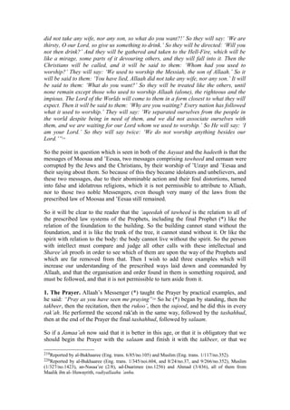 did not take any wife, nor any son, so what do you want?!’ So they will say: ‘We are
thirsty, O our Lord, so give us something to drink.’ So they will be directed: ‘Will you
not then drink?’ And they will be gathered and taken to the Hell-Fire, which will be
like a mirage, some parts of it devouring others, and they will fall into it. Then the
Christians will be called, and it will be said to them: ‘Whom had you used to
worship?’ They will say: ‘We used to worship the Messiah, the son of Allaah.’ So it
will be said to them: ‘You have lied, Allaah did not take any wife, nor any son.’ It will
be said to them: ‘What do you want?’ So they will be treated like the others, until
none remain except those who used to worship Allaah (alone), the righteous and the
impious. The Lord of the Worlds will come to them in a form closest to what they will
expect. Then it will be said to them: ‘Why are you waiting? Every nation has followed
what it used to worship.’ They will say: ‘We separated ourselves from the people in
the world despite being in need of them, and we did not associate ourselves with
them, and we are waiting for our Lord whom we used to worship.’ So He will say: ‘I
am your Lord.’ So they will say twice: ‘We do not worship anything besides our
Lord.’”219
So the point in question which is seen in both of the Aayaat and the hadeeth is that the
messages of Moosaa and ’Eesaa, two messages comprising tawheed and eemaan were
corrupted by the Jews and the Christians, by their worship of ’Uzayr and ’Eesaa and
their saying about them. So because of this they became idolaters and unbelievers, and
these two messages, due to their abominable action and their foul distortions, turned
into false and idolatrous religions, which it is not permissible to attribute to Allaah,
nor to those two noble Messengers, even though very many of the laws from the
prescribed law of Moosaa and ’Eesaa still remained.
So it will be clear to the reader that the ‘aqeedah of tawheed is the relation to all of
the prescribed law systems of the Prophets, including the final Prophet (*) like the
relation of the foundation to the building. So the building cannot stand without the
foundation, and it is like the trunk of the tree, it cannot stand without it. Or like the
spirit with relation to the body: the body cannot live without the spirit. So the person
with intellect must compare and judge all other calls with these intellectual and
Sharee’ah proofs in order to see which of them are upon the way of the Prophets and
which are far removed from that. Then I wish to add three examples which will
increase our understanding of the prescribed ways laid down and commanded by
Allaah, and that the organisation and order found in them is something required, and
must be followed, and that it is not permissible to turn aside from it.
1. The Prayer. Allaah’s Messenger (*) taught the Prayer by practical examples, and
he said: “Pray as you have seen me praying”220
So he (*) began by standing, then the
takbeer, then the recitation, then the rukoo’, then the sujood, and he did this in every
rak’ah. He performrd the second rak'ah in the same way, followed by the tashahhud,
then at the end of the Prayer the final tashahhud, followed by salaam.
So if a Jamaa’ah now said that it is better in this age, or that it is obligatory that we
should begin the Prayer with the salaam and finish it with the takbeer, or that we
219Reported by al-Bukhaaree (Eng. trans. 6/85/no.105) and Muslim (Eng. trans. 1/117/no.352).
220Reported by al-Bukhaaree (Eng. trans. 1/345/noi.604, and 8/24/no.37, and 9/266/no.352), Muslim
(1/327/no.1423), an-Nasaa’ee (2/8), ad-Daarimee (no.1256) and Ahmad (3/436), all of them from
Maalik ibn al- Huwayrith, radiyallaahu ’anhu.
 