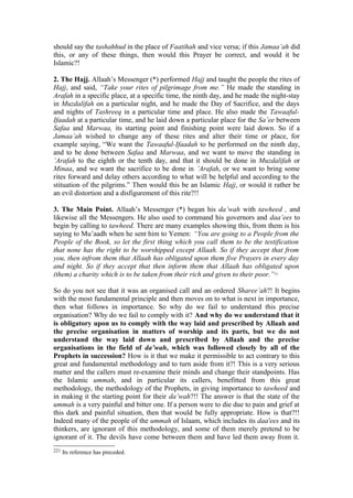 should say the tashahhud in the place of Faatihah and vice versa; if this Jamaa’ah did
this, or any of these things, then would this Prayer be correct, and would it be
Islamic?!
2. The Hajj. Allaah’s Messenger (*) performed Hajj and taught the people the rites of
Hajj, and said, “Take your rites of pilgrimage from me.” He made the standing in
Arafah in a specific place, at a specific time, the ninth day, and he made the night-stay
in Muzdalifah on a particular night, and he made the Day of Sacrifice, and the days
and nights of Tashreeq in a particular time and place. He also made the Tawaaful-
Ifaadah at a particular time, and he laid down a particular place for the Sa’ee between
Safaa and Marwaa, its starting point and finishing point were laid down. So if a
Jamaa’ah wished to change any of these rites and alter their time or place, for
example saying, “We want the Tawaaful-Ifaadah to be performed on the ninth day,
and to be done between Safaa and Marwaa, and we want to move the standing in
’Arafah to the eighth or the tenth day, and that it should be done in Muzdalifah or
Minaa, and we want the sacrifice to be done in ’Arafah, or we want to bring some
rites forward and delay others according to what will be helpful and according to the
stituation of the pilgrims.” Then would this be an Islamic Hajj, or would it rather be
an evil distortion and a disfigurement of this rite?!!
3. The Main Point. Allaah’s Messenger (*) began his da’wah with tawheed , and
likewise all the Messengers. He also used to command his governors and daa’ees to
begin by calling to tawheed. There are many examples showing this, from them is his
saying to Mu’aadh when he sent him to Yemen: “You are going to a People from the
People of the Book, so let the first thing which you call them to be the testification
that none has the right to be worshipped except Allaah. So if they accept that from
you, then infrom them that Allaah has obligated upon them five Prayers in every day
and night. So if they accept that then inform them that Allaah has obligated upon
(them) a charity which is to be taken from their rich and given to their poor.”221
So do you not see that it was an organised call and an ordered Sharee’ah?! It begins
with the most fundamental principle and then moves on to what is next in importance,
then what follows in importance. So why do we fail to understand this precise
organisation? Why do we fail to comply with it? And why do we understand that it
is obligatory upon us to comply with the way laid and prescribed by Allaah and
the precise organisation in matters of worship and its parts, but we do not
understand the way laid down and prescribed by Allaah and the precise
organisations in the field of da’wah, which was followed closely by all of the
Prophets in succession? How is it that we make it permissible to act contrary to this
great and fundamental methodology and to turn aside from it?! This is a very serious
matter and the callers must re-examine their minds and change their standpoints. Has
the Islamic ummah, and in particular its callers, benefitted from this great
methodology, the methodology of the Prophets, in giving importance to tawheed and
in making it the starting point for their da’wah?!! The answer is that the state of the
ummah is a very painful and bitter one. If a person were to die due to pain and grief at
this dark and painful situation, then that would be fully appropriate. How is that?!!
Indeed many of the people of the ummah of Islaam, which includes its daa'ees and its
thinkers, are ignorant of this methodology, and some of them merely pretend to be
ignorant of it. The devils have come between them and have led them away from it.
221 Its reference has preceded.
 