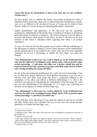 rejects this favour by disobedience to their Lord, then they are the rebellious
transgressors.”23
So these people wish to establish the Islamic State before purifying the lands of
idolatrous beliefs which take shape in the worship of the dead, and devotion to tombs,
such as is no different to the worship of al-Laat, al-’Uzzaa and the third of them
Manaat,24
rather it is worse. So they are attempting that which is impossible.
Indeed establishment and application of the Sharee'ah and the prescribed
punishments; establishment of the Islamic State; avoidance of whatever is prohibited;
and achievement of whatever is obligatory - all of these things are from the rights of
tawheed, and matters which perfect it and follow on from it. So how can we give
attention to that which is subsidiary whilst neglecting that which is of primary
importance?
It is my view that the fact that these groups are at variance with the methodology of
the Messengers in calling to Allaah is a result of their ignorance of this methodology,
and the ignorant person is not suitable to be a caller, since one of the most important
conditions for da’wah is knowledge, as Allaah, the Most High, says about His
Prophet,
“Say, Muhammad (*), this is my way, I call to Allaah (i.e. to the testification that
none has the right to be worshipped except Allaah, alone, with no partner) upon
certain knowledge - I, and those who follow me. I declare Allaah free and far
removed from all that they associate as partners with Him, and I am free of those
who worship anything else along with Him.”25
So one of the most important qualifications for a caller (daa'ee) is knowledge.26
Then
we see that these groups (Jamaa'aat) which attribute themselves to da’wah are at
variance with each other. Each group lays down a programme different to the
programme of the others and follows a different methodology to it. This is the
inevitable consequence of contradicting the methodology of the Messenger (*), since
the way and methodology of the Messenger (*) is a single way, containing no
division, nor divergence, as Allaah, the Most High, says,
“Say, Muhammad (*), this is my way, I call to Allaah (i.e. to the testification that
none has the right to be worshipped except Allaah, alone, with no partner) upon
certain knowledge - I, and those who follow me.”27
So the followers of the Messenger (*) are upon this single way and are not divided
and split. Rather those who contradict this way are the ones who divide amongst
themselves, as Allaah, the Most High, says,
23 Soorah an-Noor (24):55.
24 Publisher’s Note: These were some of the idols that were worshipped by the Quraysh at the time of
the Prophet (*).
25 Soorah Yoosuf (12):108.
26 But some of those who claim to be callers to Islaam, if you were to ask them, “What is Islaam?”
“What are the things which negate Islaam?” Then they would not be able to give a correct answer, so
how can it be permissible for such a person to be a caller (daa'ee)?!
27 Soorah Yoosuf (12):108.
 