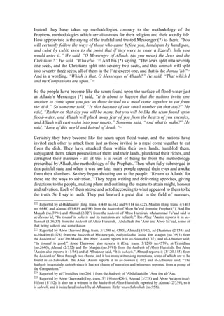 Instead they have taken up methodologies contrary to the methodology of the
Prophets, methodologies which are disastrous for their religion and their wordly life.
How appropriate is the saying of the truthful and trusted Messenger (*) to them, “You
will certainly follow the ways of those who came before you, handspan by handspan,
and cubit by cubit, even to the point that if they were to enter a lizard’s hole you
would enter it.” We said, “O Messenger of Allaah, (do you mean) the Jews and the
Christians?” He said, “Who else.”222
And his (*) saying, “The Jews split into seventy
one sects, and the Christians split into seventy two sects, and this ummah will split
into seventy three sects, all of them in the Fire except one, and that is the Jamaa’ah.”223
And in a wording, “Which is that, O Messenger of Allaah?” He said, “That which I
and my Companions are upon.”224
So the people have become like the scum found upon the surface of flood-water just
as Allaah’s Messenger (*) said, “It is about to happen that the nations invite one
another to come upon you just as those invited to a meal come together to eat from
the dish.” So someone said, “Is that because of our small number on that day?” He
said, “Rather on that day you will be many, but you will be like the scum found upon
flood-water, and Allaah will pluck away fear of you from the hearts of you enemies,
and Allaah will cast wahn into your hearts.” Someone said, “And what is wahn?” He
said, “Love of this world and hatred of death.”225
Certainly they have become like the scum upon flood-water, and the nations have
invited each other to attack them just as those invited to a meal come together to eat
from the dish. They have attacked them within their own lands, humbled them,
subjugated them, taken possession of them and their lands, plundered their riches, and
corrupted their manners - all of this is a result of being far from the methodology
prescribed by Allaah, the methodology of the Prophets. Then when fully submerged in
this painful state and when it was too late, many people opened their eyes and awoke
from their slumbers. So they began shouting out to the people, “Return to Allaah, for
these are the ways to salvation.” They began writing and delivering speeches, giving
directions to the people, making plans and outlining the means to attain might, honour
and salvation. Each of them strove and acted according to what appeared to them to be
the truth. So I say in truth: They put forward a great deal in the field of manners,
222 Reported by al-Bukhaaree (Eng. trans. 4/440 no.642 and 9/314 no.422), Muslim (Eng. trans. 4/1403
no. 6448) and Ahmad (3/84,89 and 94) from the hadeeth of Aboo Sa’eed from the Prophet (*). And Ibn
Maajah (no.3994) and Ahmad (2/327) from the hadeeth of Aboo Hurairah. Muhammad Fu’aad said in
az-Zawaa’id, “Its isnaad is saheeh and its narrators are reliable.” Ibn Abee ’Aasim reports it in as-
Sunnah (1/36,37) from the hadeeth of Aboo Hurairah, ’Abdullaah ibn ’Amr and Aboo Sa’eed, some of
that being saheeh and some hasan.
223 Reported by Aboo Dawood (Eng. trans. 3/1290 no.4580), Ahmad (4/102), ad-Daarimee (2/158) and
al-Haakim (1/128) from the hadeeth of Mu’aawiyah, radiyallaahu ’anhu. Ibn Maajah (no.3993) from
the hadeeth of ’Awf ibn Maalik. Ibn Abee ’Aasim reports it in as-Sunnah (1/32), and al-Albaanee said,
“Its isnaad is good.” Aboo Daawood also reports it (Eng. trans. 3/1290 no.4579), at-Tirmidhee
(no.2640), Ahmad (2/332) and Ibn Maajah (no.3991) from the hadeeth of Aboo Hurairah. Ibn Abee
’Aasim also reports it (1/36) and al-Albaanee said, “It is saheeh.” Ahmad reports it (3/120,145) from
the hadeeth of Anas through two chains, and it has many witnessing narrations, some of which are to be
found in as-Saheehah. Ibn Abee ’Aasim reports it in as-Sunnah (1/32) and al-Albaanee said, “The
hadeeth is certainly saheeh since it has six chains of narration and witnesses reported from a group of
the Companions.”
224 Reported by at-Tirmidhee (no.2641) from the hadeeth of ’Abdullaah ibn ’Amr ibn al-’Aas.
225 Reported by Aboo Daawood (Eng. trans. 3/1196 no.4284), Ahmad (5/278) and Aboo Nu’aym in al-
Hilyah (1/182). It also has a witness in the hadeeth of Aboo Hurairah, reported by Ahmad (2/359), so it
is saheeh, and it is declared saheeh by al-Albaanee. Refer to as-Saheehah (no.958).
 