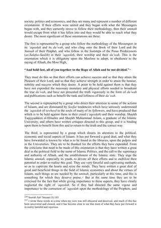 society, politics and economics, and they are many and represent a number of different
orientations. If their efforts were united and they began with what the Messengers
began with, and they earnestly strove to follow their methodology, then their ummah
would escape from what it has fallen into and they would be able to reach what they
desire. The most significant of these orientations are three:
The first is represented by a group who follow the methodology of the Messengers in
its ‘aqeedah and its da’wah, and who cling onto the Book of their Lord and the
Sunnah of their Prophet, and who follow in the footsteps of the Pious Predecessors
(as-Salafus-Saalih) in their ‘aqeedah, their worship and their da’wah. This is the
orientation which it is obligatory upon the Muslims to adopt, in obedience to the
saying of Allaah, the Most High,
“And hold fast, all of you together to the Rope of Allah and be not divided.”226
They must do this so that their efforts can achieve success and so that they attain the
Pleasure of their Lord, and so that they achieve strength in order to attain the honour,
nobility and success which they desire. A point to be held against them is that they
have not expended the necessary monetary and physical efforts needed to broadcast
the true da’wah, and have not presented the truth vigorously in the form of da’wah
and publications such as benefit the rank and loftiness of their da’wah.
The second is represented by a group who direct their attention to some of the actions
of Islaam, and are dominated by Soofee tendencies which have seriously undermined
the ‘aqeedah of tawheed in the souls of many of its followers, and have produced that
which is to be held against them in their creed (‘aqeedah) and their worship. Shaykh
Taqiyyuddeen al-Hilaalee and Shaykh Muhammad Aslam, a graduate of the Islamic
University, and others have written critiques directed to this group, and it is binding
upon them to benefit from this and to return to the truth and the correct way.
The third, is represented by a group which directs its attention to the political,
economic and social aspects of Islaam. It has put forward a good deal, and what they
have forwarded is known by what is to be found in the libraries, upon the pulpits and
in the Universities. They are to be thanked for the efforts they have expended. From
the criticisms that need to be made of this orientation is that they have written a great
deal in the political field in the name of Islamic Politics, and the call to the supremacy
and authority of Allaah, and the establishment of the Islamic state. They urge the
Islamic ummah, especially its youth, to devote all their efforts and to mobilize their
potential in order to realise this goal. They use very forceful and captivating methods,
so as to captivate the hearts and seize the minds. They have written a great deal of
good and beneficial things in the field of Islamic economics and about the virtues of
Islaam, such things as are needed by the ummah, particularly at this time, and this is
something for which they deserve praise.227
But at the same time they are to be
criticised for the fact that while giving importance to these aspects, they have clearly
neglected the right of ‘aqeedah. So if they had directed the same vigour and
importance to the correction of ‘aqeedah upon the methodology of the Prophets, and
226 Soorah Aal-’Imraan (3):103.
227 I wrote these words at a time when my view was still obscured and deceived, and much of this has
been uncovered and cleared, and it has become clear to me that most of what they have put forward is
in reality harmful and injurious.
 