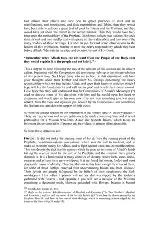 had utilised their efforts and their pens to uproot practices of shirk and its
manifestaions, and innovations, and false superstitions and fables, then they would
have been able to achieve a great deal of good for Islaam and the Muslims, and they
would have set about the matter in the correct manner. Then they would have truly
been upon the methodology of the Prophets, ’alayhimus-salaatu was-salaam. So since
their da’wah and their intellectual writings are as I have described, and I am one of the
many readers of these writings, I wished to put forward some observations to the
leaders of this orientation, bearing in mind the heavy responsibility which they bear
before Allaah, Who said in the clear and decisive Aayaat of His Book,
“Remember when Allaah took the covenant from the People of the Book that
they would explain it to the people and not hide it.”228
This a duty to be done following the way of the scholars of this ummah and its sincere
callers, beginning with the Companions and continuing right up to the sincere scholars
of this present time. So I hope those who are inclined to this orientation will have
good thoughts about their brother and share his feelings concerning the heavy
responsibility which we bear before Allaah, and open their hearts to criticism which I
hope will lay the foundation for and will lead to good and benefit the Islamic ummah.
I also hope that they will understand that the Companions of Allaah’s Messenger (*)
used to discuss some of his decisions with him and he would open his heart to
discussion and would give up his own view if he saw that something else was more
correct, from the view and opinions put forward by his Companions, and sometimes
the Qur'aan was sent down in support of their views.
So from the greater leaders of this orientation is the thinker Abul-A’laa al-Maududi.229
There are very serious and severe criticisms to be made concerning him, and it is not
permissible for a Muslim who fears Allaah and respects Islaam, which raises its
followers above veneration of people and their ideas, to remain silent about this.
So from these criticisms are:
Firstly: He did not make the starting point of his da’wah the starting point of the
Prophets, ’alayhimus-salaatu was-salaam, which was the call to tawheed, and to
make all worship purely for Allaah, and to fight against shirk and its manifestations.
This was despite the fact that his country which he grew up in is one of Allaah’s lands
having the severest need for the call of the Prophets, and the situation there greatly
demands it. It is a land rooted in many centuries of idolatry, where idols, cows, rocks,
monkeys and private parts are worshipped. In it are found the lowest, foulest and most
despicable forms of idolatry. Then the Muslims in this land, except for a few of them,
are some of those furthest removed from understanding Islaam and from tawheed.
Their beliefs are greatly influenced by the beliefs of their neighbours, the idol-
worshippers. How often a person will see an idol worshipped by the idolaters
garlanded with flowers - and opposite it you will see a mosque of the Muslims
containing a decorated tomb, likewise garlanded with flowers. Incense is burned
228 Soorah Aal-’Imraan (3):187.
229 Refer to the treatise, Ash-Shaqeeqaan: al-Maududi wal-Khomeini (The Two Brothers: Maududi
and Khomeini), and you will see some of his deviated beliefs (p.17) and how he closely resembles the
Raafidee Shee’ah, and how he has served their ideology, which is something acknowledged by the
leader of the Shee’ah (p.31 and p.33).
 