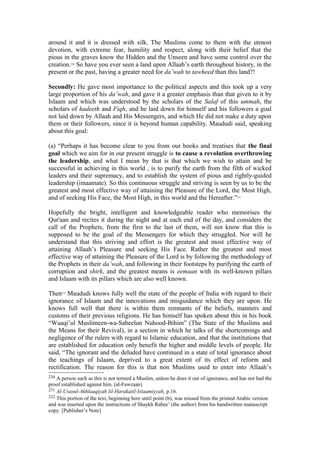 around it and it is dressed with silk. The Muslims come to them with the utmost
devotion, with extreme fear, humility and respect, along with their belief that the
pious in the graves know the Hidden and the Unseen and have some control over the
creation.230
So have you ever seen a land upon Allaah’s earth throughout history, in the
present or the past, having a greater need for da’wah to tawheed than this land?!
Secondly: He gave most importance to the political aspects and this took up a very
large proportion of his da’wah, and gave it a greater emphasis than that given to it by
Islaam and which was understood by the scholars of the Salaf of this ummah, the
scholars of hadeeth and Fiqh, and he laid down for himself and his followers a goal
not laid down by Allaah and His Messengers, and which He did not make a duty upon
them or their followers, since it is beyond human capability. Maududi said, speaking
about this goal:
(a) “Perhaps it has become clear to you from our books and treatises that the final
goal which we aim for in our present struggle is to cause a revolution overthrowing
the leadership, and what I mean by that is that which we wish to attain and be
successful in achieving in this world , is to purify the earth from the filth of wicked
leaders and their supremacy, and to establish the system of pious and rightly-guided
leadership (imaamate). So this continuous struggle and striving is seen by us to be the
greatest and most effective way of attaining the Pleasure of the Lord, the Most High,
and of seeking His Face, the Most High, in this world and the Hereafter.”231
Hopefully the bright, intelligent and knowledgeable reader who memorises the
Qur'aan and recites it during the night and at each end of the day, and considers the
call of the Prophets, from the first to the last of them, will not know that this is
supposed to be the goal of the Messengers for which they struggled. Nor will he
understand that this striving and effort is the greatest and most effective way of
attaining Allaah’s Pleasure and seeking His Face. Rather the greatest and most
effective way of attaining the Pleasure of the Lord is by following the methodology of
the Prophets in their da’wah, and following in their footsteps by purifying the earth of
corruption and shirk, and the greatest means is eemaan with its well-known pillars
and Islaam with its pillars which are also well known.
Then232
Maududi knows fully well the state of the people of India with regard to their
ignorance of Islaam and the innovations and misguidance which they are upon. He
knows full well that there is within them remnants of the beliefs, manners and
customs of their previous religions. He has himself has spoken about this in his book
“Waaqi’ul Muslimeen-wa-Sabeelun Nuhood-Bihim” (The State of the Muslims and
the Means for their Revival), in a section in which he talks of the shortcomings and
negligence of the rulers with regard to Islamic education, and that the institutions that
are established for education only benefit the higher and middle levels of people. He
said, “The ignorant and the deluded have continued in a state of total ignorance about
the teachings of Islaam, deprived to a great extent of its effect of reform and
rectification. The reason for this is that non Muslims used to enter into Allaah’s
230 A person such as this is not termed a Muslim, unless he does it out of ignorance, and has not had the
proof established against him. (al-Fawzaan)
231 Al-Usasul-Akhlaaqiyah lil-Harakatil-Islaamiyyah, p.16.
232 This portion of the text, beginning here until point (b), was missed from the printed Arabic version
and was inserted upon the instructions of Shaykh Rabee’ (the author) from his handwritten manuscript
copy. [Publisher’s Note]
 
