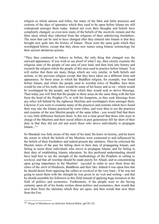 religion as whole nations and tribes, but many of the false and futile practices and
customs of the days of ignorance which they used to be upon before Islaam are still
widespread amongst them today. Indeed not even their thoughts and beliefs have
completely changed; so even now many of the beliefs of the mushriks remain and the
false ideas which they inherited from the religions of their unbelieving forefathers.
The most that can be said to have changed after they entered into Islaam is that they
brought new gods into the history of Islaam. These were the same gods which they
worshipped before, except that they chose new names using Islamic terminology for
their ancient idolatrous actions.
“They then continued to behave as before, the only thing that changed was the
outward appearance. If you wish to see proof of what I say, then closely examine the
religious state of the people of one area of your land, and then look into history and
research the religion which the people of this area used to practice before Islaam. You
will realise that there are many things which are very similar, in both beliefs and
actions, to the previous religion except that they have taken on a different form and
appearance. So those areas in which the Buddhist religion, for example, was found
before Islaam, and where the people used to worship relics of Buddha: here there
would be one of his teeth, there would be some of his bones and so on - which would
be worshipped by the people, and from which they would seek to derive blessings.
Then today you will find that the people in those areas do the same thing with the hair
from the head of the Prophet (*), or with his footprints, or they seek blessings from
any relics left behind by the righteous Muslims and worshippers from amongst them.
Likewise if you were to examine many of the practices and customs which have found
their way into the Islaam practiced by some tribes, and were then to see the practices
and customs of the non Muslim people of the same tribes - you would find that there
is very little difference between them. Is this not a clear proof that those who were in
charge of the Muslims and their social affairs in past generations fell far short of their
duty in that they did not aid and assist those who strove individually to propagate
Islaam...”233
So Maududi was fully aware of the state of his land. He knew its history, and he knew
the extent to which the beliefs of the Muslims were connected to and influenced by
the beliefs of their forefathers and indeed present day idolaters. Then he criticised the
Muslim rulers of the past for falling short in their duty of propagating Islaam, and
failing to assist those individuals who strove to propagate Islaam, and for failing in
their duty of establishing Islamic education. So this profound understanding should
have lead him to see the strength of the methodology of the Prophets in calling to
tawheed, and that all worship should be made purely for Allaah, and in concentrating
upon giving importance to the Muslims’ ’aqeedah in order to save them from the
claws of the shirk of Hinduism, Buddhism and their like. Indeed it was upon him that
he should desist from opposing the callers to tawheed at the very least - if he was not
going to assist them with the strength he was given in da’wah and writing - and that
he should assemble his followers in this field instead of applying huge resources in the
field of politics and economics. Furthermore, if the people were to die having
certainty upon all of his books written about politics and economics, then would that
save them from the idolotary which they are upon, and then would that save them
from the Fire.
233 Waaqi’ul Muslimeen-wa-Sabeelun Nuhood-Bihim, pp130-132.
 