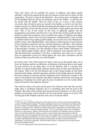 Then with whom will he establish the system of righteous and rightly guided
rulership234
when he has opened up the doors for anyone to enter into his Jamaa’ah and
organisation. The door is open for the Bareilawi - the extreme grave worshipper, and
for the Raafidee Shee’ah, and for the Deobandi, and for the Salafee - so that the sick
are mixed with the healthy. Then the result of this, as is seen, is that sickness
overcomes them all and its germs are spread to the healthy, so at the very least their
tongues and pens are afflicted and become paralysed and unable to give da’wah to and
write concerning tawheed and the Sunnah, and unable to fight against innovation and
shirk. This is one of the results of this form of gathering together and the
programmmes and outlines laid down for it. So will the like of these people be able to
purify the earth from corruption, and to establish the system of righteous and rightly
guided rulership, which in his view the Companions of Muhammad (*) were not able
to establish after the four rightly guided Caliphs, nor were the sons of the Muhaajiroon
and the Ansaar: since Maududi holds - and in that he is following the severest enemies
of the Companions and those who love and ally themselves with them - that rulership
after ’Uthmaan and ’Alee was based upon principles of the days of ignorance instead
of the principles of Islaam. So if the rulership of those whom Allaah’s Messenger (*)
and his rightly guided Caliphs and his noble Companions were pleased with was a
rulership based upon principles of the days of ignorance, then what can we expect
from an organisation (jamaa’ah) which gathers the most alien orientations and the
furthest of them away from the way of the Prophets.
(b) And he said, “One of the reasons for regret is that we see the people today, all of
them, the Muslims and the non-Muslims, are heedless of this thing that we have made
our goal and have set our sights upon. As for the Muslims, then it is because they
regard it as a purely political goal, and they hardly realise its status and importance in
the religion. Then as for the non-Muslims due to their being brought up with blind
hatred towards Islaam, and their ignorance and lack of knowledge about its teachings,
then they certainly do not know that the leadership of the wicked and evil-doers is the
source of all disasters and calamities that afflict mankind, and that the well-being and
happiness of mankind rests solely upon the reins of authority over the wordly affairs
lying in the hands of the righteous and just.”235
That which he takes as his goal and the goal of his followers and what they set their
sights upon is something important, but it is something other than the goal of the
Prophets. But rather what is greater and more deserving of attention is to strive for the
guidance of the people, and to call them all, the weak and the strong, to tawheed. This
was the goal of the Prophets and those who seel to rectify the affairs.
234 What we say is something well known, and for those who do not know I will quote the following
evidence. The Pakistani newspaper “The Jang” published an interview by Mahmood Ash-Shaam with
the vice President of Jamaati-Islaami in Karachi, Professor Ghafoor Ahmad, on the 25th April 1984,
and this is a translation of it: “What do you think of the people’s opposition to Jamaati-Islaami on the
grounds of madhhabs?” Professor Ghafoor Ahmad: “Yes, it is true that the Jamaa’ahs of madhhabs
oppose us in many matters, indeed it seems that they do not think we are Muslims. However religious
Jamaa’ahs should not make the religion a means to cause disagreements and separation. But the
situation today is that the disagreements blaze away in the mosques also, on the basis of ’aqeedah, and
this leads to disputes and arguments. As for the matter of beliefs (’aqaa’id) of the Jamaati-Islaami, then
it contains individuals from the Ahlul-Hadeeth, the Deobandis, the Shee’ah and the Bareilawis.
Furthermore, I myself am a Bereilawi, and the fact that a person is a Bareilawi does not prevent him
from joining Jamaati-Islaami.”
235 Al-Usasul-Akhlaaqiyah lil-Harakatil-Islaamiyyah, pp.16-17.
 