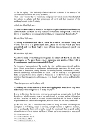 As for his saying, '“The leadership of the wicked and evil-doers is the source of all
disasters and calamities that afflict mankind...”
Then I say: This may be one reason and alongside it are other causes: the unbelief of
the nations in Allaah, and their commission of shirk, and their rejection of the
guidance brought by the Prophets.
Allaah, the Most High, says:
“And when We wished to destroy a town (of transgressors) We ordered those in
authority to be obedient, but they were disobedient and transgressed, so Allaah’s
threat of punishment became certain for them, so we destroyed them totally.”236
He, the Most High, says:
“And any misfortune which strikes you in this world in your selves, family and
wealth, then it is as a punishment from Allaah for the sins which you have
committed, and your Lord forgives many of your sins and does not punish you
for them.”237
He, the Most High, says:
“And how many towns transgressed against the orders of their Lord and His
Messengers, so We gave them a severe reckoning and punished them with a
tremendous and terrible punishment (Hell-fire).”238
So because of transgression of the people, the rulers and the ruled, the rich and the
poor, Allaah sends disasters, misfortunes and calamities upon them. He sends upon
them wars of destruction, deadly diseases, devastating famines, thunderbolts, torrents,
removal of blessings from the earth and so on. Then the worship of idols present in
India and elsewhere is more hateful to Allaah and to His Prophets and the righteous
rectifiers than the oppression of the rulers, even though it also serious and hateful to
Allaah.
Therefore you see what Ibraaheem said:
“And keep me and my sons away from worshipping idols. O my Lord they have
indeed caused the misguidance of many people.”239
It was in his time that the most oppressive, arrogant and corrupt ruler lived. But
Ibraaheem, ‘alayhis-salaam, took as his goal the call to tawheed and the obliteration
of shirk. So when the word of tawheed becomes manifest and the voice of shirk is
wiped out then the condition of the people, both the rulers and the ruled, is rectified.
(c) He also said, “So if someone today wishes to purify the earth and change the
corruption to well-being, unrest to security, corrupt manners to righteous manners,
sins to good deeds, then it will never be enough for him to call them to good, and to
admonish them to have taqwaa and fear of Allaah, and to encourage them upon good
236 Soorah al-Israa (17):16.
237 Soorah ash-Shooraa (42):30.
238 Soorah at-Talaaq (65):8.
239 Soorah Ibraaheem (14):35-36.
 