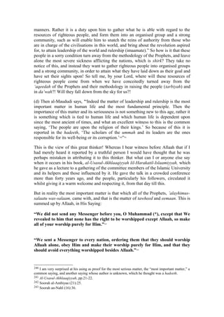 manners. Rather it is a duty upon him to gather what he is able with regard to the
resources of righteous people, and form them into an organised group and a strong
community, such as will enable him to snatch the reins of authority from those who
are in charge of the civilisations in this world, and bring about the revolution aspired
for, to attain leadership of the world and rulership (imaamate).” So how is it that these
people in a sorry condition turn away from the methodology of the Prophets, and leave
alone the most severe sickness afflicting the nations, which is shirk? They take no
notice of this, and instead they want to gather righteous people into organised groups
and a strong community, in order to attain what they have laid down as their goal and
have set their sights upon! So tell me, by your Lord, where will these resources of
righteous people come from when we have conceitedly turned away from the
‘aqeedah of the Prophets and their methodology in raising the people (tarbiyah) and
in da’wah?! Will they fall down from the sky for us?!
(d) Then al-Maududi says, '“Indeed the matter of leadership and rulership is the most
important matter in human life and the most fundamental principle. Then the
importance of this matter and its seriousness is not something new to this age, rather it
is something which is tied to human life and which human life is dependent upon
since the most ancient of times, and what an excellent witness to this is the common
saying, ‘The people are upon the religion of their kings.’ So because of this it is
reported in the hadeeth, ‘The scholars of the ummah and its leaders are the ones
responsible for its well-being or its corruption.’240
”241
This is the view of this great thinker! Whereas I bear witness before Allaah that if I
had merely heard it reported by a truthful person I would have thought that he was
perhaps mistaken in attributing it to this thinker. But what can I or anyone else say
when it occurs in his book, al-Usasul-Akhlaaqiyyah lil-Harakatil-Islaamiyyah, which
he gave as a lecture to a gathering of the committee members of the Islamic University
and its helpers and those influenced by it. He gave the talk in a crowded conference
more than forty years ago, and the people, particularly his followers, circulated it
whilst giving it a warm welcome and respecting it, from that day till this.
But in reality the most important matter is that which all of the Prophets, ’alayhimus-
salaatu was-salaam, came with, and that is the matter of tawheed and eemaan. This is
summed up by Allaah, in His Saying:
“We did not send any Messenger before you, O Muhammad (*), except that We
revealed to him that none has the right to be worshipped except Allaah, so make
all of your worship purely for Him.”242
“We sent a Messenger to every nation, ordering them that they should worship
Allaah alone, obey Him and make their worship purely for Him, and that they
should avoid everything worshipped besides Allaah.”243
240 I am very surprised at his using as proof for the most serious matter, the “most important matter,” a
common saying, and another saying whose author is unknown, which he thought was a hadeeth.
241 Al-Usasul-Akhlaaqiyyah, pp.21-22.
242 Soorah al-Ambiyaa (21):25.
243 Soorah an-Nahl (16):36.
 