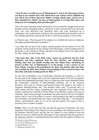 “And We have revealed to you, O Muhammad (*), and to the Messengers before
you that if you commit shirk with Allaah then your actions will be nullified and
you will be one of those destroyed. Rather worship Allaah alone, and be one of
those thankful for Allaah’s favours, of being guided to worship Him alone, and
being free of worshipping idols and false gods.”244
This is the most important matter and because of it occurred the struggle between the
Prophets and the misguided nations, and due to it those who drowned were drowned,
those who were destroyed were destroyed, those who were swallowed up in
earthquakes were swallowed up, and those who were punished were punished, and we
have already quoted the many proofs for this in what has preceeded, so refer to that.
(e) Then he says, “The true goal of the religion is to establish the system of righteous
and rightly guided leadership (imaamate)”245
I say, rather the true goal of the religion, and the purpose for the creation of Jinn and
mankind, and the purpose for the sending of the Messengers, and the sending down of
the Books, is the worship of Allaah, and that all the religion (Deen) be made purely
for Him. Allaah, the Most High, says:
“Alif Laam Raa. This is the Book whose Aayaat are perfected and free from
falsehood, and fully explained, from the One All-Wise, and All-Knowing.
Making clear that you should worship none but Allaah alone, attributing no
partner to Him. Say, O Muhammad (*), to the people, ‘I am a warner to you
from Allaah, warning of His punishment for those who disobey Him and those
who worship the idols, and a bringer of good tidings of His reward for those who
obey Him and make worship purely for Him.’”246
So since this is Maududi’s view of leadership, rulership and imaamate, i.e. that it is
the true goal of the religion and is the most important matter in the life of mankind,
and the most fundamental principle, then it is fitting here that I quote Shaykhul-Islaam
Ibn Taymiyyah’s refutation of Ibnul-Mutahhir al-Hullee, one of the Imaamee
Raafidees, who went to extremes and beyond bounds with regard to the matter of
imaamate. Shaykhul-Islaam said, “The Raafidee author said, ‘To proceed, this is a
noble treatise and fine saying, comprising the most important of the rulings of the
religion, and the most excellent of all the affairs of the Muslims, which is the issue of
imaamate, which causes through its attainment the achievement of the level of highest
esteem, and it is one of the pillars of eemaan, which produces the right to everlasting
life in Paradise, and freedom from the Anger of the Most Merciful...’247
(So Shaykhul-
Islaam, rahimahullaah, said) So it is to be said that speech with regard to this is
necessary from a number of angles:
Firstly: That it is to be said: One who says that the question of imaamate is the most
important of the rulings of the religion is a liar according to the consensus (ijmaa’) of
the Muslims, both the Sunnis and the Shee’ah. Indeed it is kufr (unbelief) since the
matter of eemaan in Allaah and His Messenger is more important than the question of
the imaamate, and this is something known necessarily from the religion of Islaam. So
244 Soorah az-Zumar (39):65-66.
245 Al-Usasul-Akhlaaqiyyah, p.22.
246 Soorah Hood (11):1-2.
247 Minhaajus-Sunnah (1/20).
 