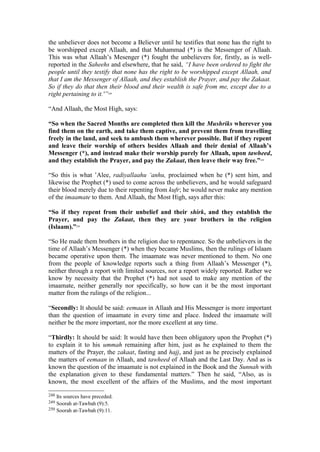 the unbeliever does not become a Believer until he testifies that none has the right to
be worshipped except Allaah, and that Muhammad (*) is the Messenger of Allaah.
This was what Allaah’s Mesenger (*) fought the unbelievers for, firstly, as is well-
reported in the Saheehs and elsewhere, that he said, “I have been ordered to fight the
people until they testify that none has the right to be worshipped except Allaah, and
that I am the Messenger of Allaah, and they establish the Prayer, and pay the Zakaat.
So if they do that then their blood and their wealth is safe from me, except due to a
right pertaining to it.'”248
“And Allaah, the Most High, says:
“So when the Sacred Months are completed then kill the Mushriks wherever you
find them on the earth, and take them captive, and prevent them from travelling
freely in the land, and seek to ambush them wherever possible. But if they repent
and leave their worship of others besides Allaah and their denial of Allaah’s
Messenger (*), and instead make their worship purely for Allaah, upon tawheed,
and they establish the Prayer, and pay the Zakaat, then leave their way free.”249
“So this is what ’Alee, radiyallaahu ‘anhu, proclaimed when he (*) sent him, and
likewise the Prophet (*) used to come across the unbelievers, and he would safeguard
their blood merely due to their repenting from kufr; he would never make any mention
of the imaamate to them. And Allaah, the Most High, says after this:
“So if they repent from their unbelief and their shirk, and they establish the
Prayer, and pay the Zakaat, then they are your brothers in the religion
(Islaam).”250
“So He made them brothers in the religion due to repentance. So the unbelievers in the
time of Allaah’s Messenger (*) when they became Muslims, then the rulings of Islaam
became operative upon them. The imaamate was never mentioned to them. No one
from the people of knowledge reports such a thing from Allaah’s Messenger (*),
neither through a report with limited sources, nor a report widely reported. Rather we
know by necessity that the Prophet (*) had not used to make any mention of the
imaamate, neither generally nor specifically, so how can it be the most important
matter from the rulings of the religion...
“Secondly: It should be said: eemaan in Allaah and His Messenger is more important
than the question of imaamate in every time and place. Indeed the imaamate will
neither be the more important, nor the more excellent at any time.
“Thirdly: It should be said: It would have then been obligatory upon the Prophet (*)
to explain it to his ummah remaining after him, just as he explained to them the
matters of the Prayer, the zakaat, fasting and hajj, and just as he precisely explained
the matters of eemaan in Allaah, and tawheed of Allaah and the Last Day. And as is
known the question of the imaamate is not explained in the Book and the Sunnah with
the explanation given to these fundamental matters.” Then he said, “Also, as is
known, the most excellent of the affairs of the Muslims, and the most important
248 Its sources have preceded.
249 Soorah at-Tawbah (9):5.
250 Soorah at-Tawbah (9):11.
 